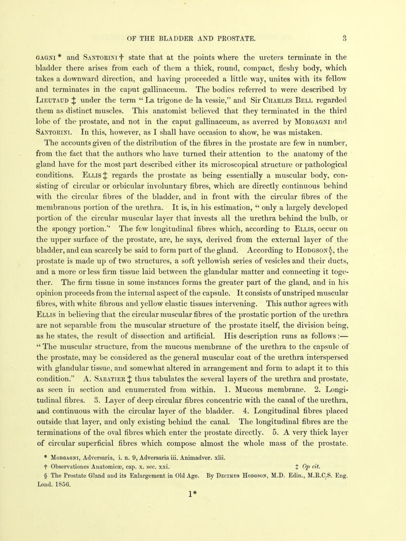 GAGNi * and Santoeini f state that at the points where the ureters terminate in the bladder there arises from each of them a thick, round, compact, fleshy body, which takes a downward direction, and having proceeded a little way, unites with its fellow and terminates in the caput gallinaceum. The bodies referred to were described by LiEUTAUD J under the term  La trigone de la vessie, and Sir Charles Bell regarded them as distinct muscles. This anatomist believed that they terminated in the third lobe of the- prostate, and not in the caput gallinaceum, as averred by Mokgagni and Santorim. In this, however, as I shall have occasion to show, he was mistaken. The accounts given of the distribution of the fibres in the prostate are few in number, from the fact that the authors who have turned their attention to the anatomy of the gland have for the most part described either its microscopical structure or pathological conditions. Ellis J regards the prostate as being essentially a muscular body, con- sisting of circular or orbicular involuntary fibres, which are directly continuous behind with the circular fibres of the bladder, and in front with the circular fibres of the membranous portion of the urethra. It is, in his estimation,  only a largely developed portion of the circular muscular layer that invests all the urethra behind the bulb, or the spongy portion. The few longitudinal fibres which, according to Ellis, occur on the upper surface of the prostate, are, he says, derived from the external layer of the bladder, and can scarcely be said to form part of the gland. According to Hodgson the prostate is made up of two structures, a soft yellowish series of vesicles and their ducts, and a more or less firm tissue laid between the glandular matter and connecting it toge- ther. The firm tissue in some instances forms the greater part of the gland, and in his opinion proceeds from the internal aspect of the capsule. It consists of unstriped muscular fibres, with white fibrous and yellow elastic tissues intervening. This author agrees with Ellis in believing that the circular muscular fibres of the prostatic portion of the urethra are not separable from the muscular structure of the prostate itself, the division being, as he states, the result of dissection and artificial. His description runs as follows:—  The muscular structure, from the mucous membrane of the urethra to the capsule of the prostate, may be considered as the general muscular coat of the urethra interspersed with glandular tissue, and somewhat altered in arrangement and form to adapt it to this condition. A. Sabatier J thus tabulates the several layers of the urethra and prostate, as seen in section and enumerated from within. 1. Mucous membrane. 2. Longi- tudinal fibres. 3. Layer of deep circular fibres concentric with the canal of the urethra, and continuous with the circular layer of the bladder. 4. Longitudinal fibres placed outside that layer, and only existing behind the canal. The longitudinal fibres are the terminations of the oval fibres which enter the prostate directly. 5. A very thick layer of circular superficial fibres which compose almost the whole mass of the prostate. * MoRGAGNi, Adversaria, i. n. 9, Adversaria iii. Animadver. xlii. t Observationes Anatomicae, cap. x. sec. xxi. t Op cit. § The Prostate Gland and its Enlargement in Old Age. By Decimus Hodgsox, M.D. Edin., M.R.C.S. Eng. Lond. 1856. 1*