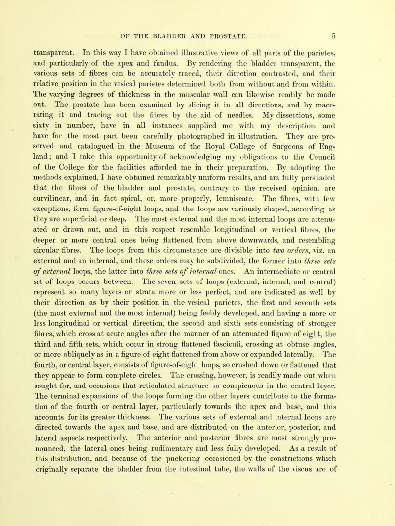 transparent. In this way I have obtained illustrative \iews of all parts of the parietes, and particularly of the apex and fundus. By rendering the bladder transparent, the various sets of fibres can be accurately traced, their direction contrasted, and their relative position in the vesical parietes determined both from without and from within. The varying degrees of thickness in the muscular wall can likewise readily be made out. The prostate has been examined by slicing it in all directions, and by mace- rating it and tracing out the fibres by the aid of needles. My dissections, some sixty in number, have in all instances supplied me with my description, and have for the most part been carefully photographed in illustration. They are pre- served and catalogued in the Museum of the Royal College of Surgeons of Eng- land ; and I take this opportunity of acknowledging my obligations to the Council of the College for the facilities afforded me in their preparation. By adopting the methods explained, I have obtained remarkably uniform results, and am fully persuaded that the fibres of the bladder and prostate, contrary to the received opinion, are curvilinear, and in fact spiral, or, more properly, lemniscate. The fibres, with few exceptions, form figure-of-eight loops, and the loops are variously shaped, according as they are superficial or deep. The most external and the most internal loops are attenu- ated or drawn out, and in this respect resemble longitudinal or vertical fibres, the deeper or more central ones being flattened from above downwards, and resembling circular fibres. The loops from this circumstance are divisible into two orders, viz. an external and an internal, and these orders may be subdivided, the former into three sets of external loops, the latter into three sets of internal ones. An intermediate or central set of loops occurs between. The seven sets of loops (external, internal, and central) represent so many layers or strata more or less perfect, and are indicated as well by their direction as by their position in the vesical parietes, the first and seventh sets (the most external and the most internal) being feebly developed, and having a more or less longitudinal or vertical direction, the second and sixth sets consisting of stronger fibres, which cross at acute angles after the manner of an attenuated figure of eight, the third and fifth sets, which occur in strong flattened fasciculi, crossing at obtuse angles, or more obliquely as in a figure of eight flattened from above or expanded laterally. The fourth, or central layer, consists of figure-of-eight loops, so crushed down or flattened that they appear to form complete circles. The crossing, however, is readily made out when sought for, and occasions that reticulated structure so conspicuous in the central layer. The terminal expansions of the loops forming the other layers contribute to the forma- tion of the fourth or central layer, particularly towards the apex and base, and this accounts for its greater thickness. The various sets of external and internal loops are directed towards the apex and base, and are distributed on the anterior, posterior, and lateral aspects respectively. The anterior and posterior fibres are most strongly pro- nounced, the lateral ones being rudimentary and less fully developed. As a result of this distribution, and because of the puckering occasioned by the constrictions which originally separate the bladder from the intestinal tube, the walls of the viscus are of