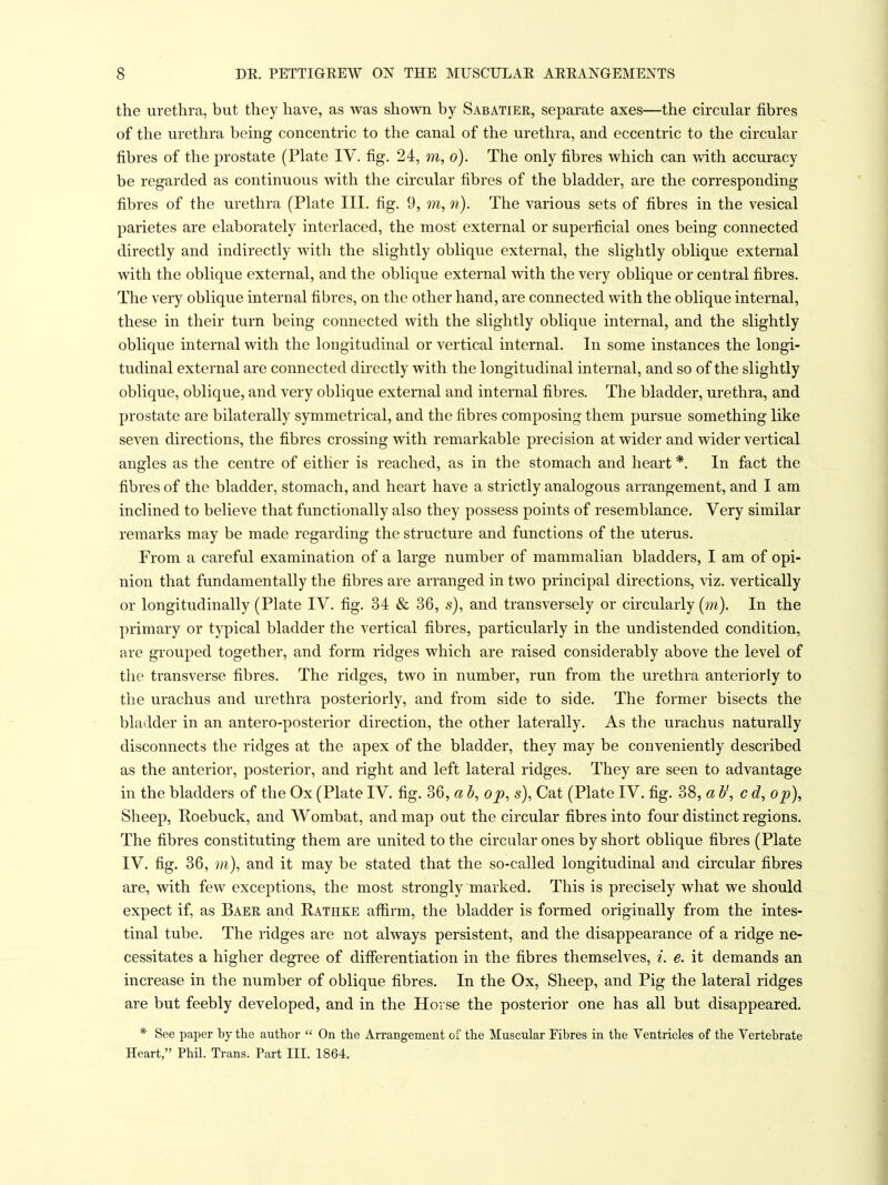 the urethra, but they have, as was shown by Sabatier, separate axes—the circular fibres of the urethra bemg concentric to the canal of the urethra, and eccentric to the circular fibres of the prostate (Plate IV. fig. 24, m, o). The only fibres which can v»dth accuracy be regarded as continuous with the circular fibres of the bladder, are the corresponding fibres of the urethra (Plate III. fig. 9, m, n). The various sets of fibres in the vesical parietes are elaborately interlaced, the most external or superficial ones being connected directly and indirectly with the slightly oblique external, the slightly oblique external with the oblique external, and the oblique external with the very oblique or central fibres. The very oblique internal fibres, on the other hand, are connected with the oblique internal, these in their turn being connected with the slightly oblique internal, and the slightly oblique internal with the longitudinal or vertical internal. In some instances the longi- tudinal external are connected du-ectly with the longitudinal internal, and so of the slightly oblique, oblique, and very oblique external and internal fibres. The bladder, urethra, and prostate are bilaterally symmetrical, and the fibres composing them pursue something like seven directions, the fibres crossing with remarkable precision at wider and wider vertical angles as the centre of either is reached, as in the stomach and heart *. In fact the fibres of the bladder, stomach, and heart have a strictly analogous arrangement, and I am inclined to believe that functionally also they possess points of resemblance. Very similar remarks may be made regarding the structure and functions of the uterus. From a careful examination of a large number of mammalian bladders, I am of opi- nion that fundamentally the fibres are arranged in two principal directions, viz. vertically or longitudinally (Plate IV. fig. 34 & 36, s), and transversely or circularly (m). In the primary or typical bladder the vertical fibres, particularly in the undistended condition, are grouped together, and form ridges which are raised considerably above the level of the transverse fibres. The ridges, two in number, run from the urethra anteriorly to the urachus and urethra posteriorly, and from side to side. The former bisects the bladder in an antero-posterior direction, the other laterally. As the urachus naturally disconnects the ridges at the apex of the bladder, they may be conveniently described as the anterior, posterior, and right and left lateral ridges. They are seen to advantage in the bladders of the Ox (Plate IV. fig. 36, a b, op, s). Cat (Plate IV. fig. 38, a b', c d, op). Sheep, Roebuck, and Wombat, and map out the circular fibres into four distinct regions. The fibres constituting them are united to the circular ones by short oblique fibres (Plate IV. fig. 36, m), and it may be stated that the so-called longitudinal and circular fibres are, with few exceptions, the most strongly marked. This is precisely what we should expect if, as Baer and Rathke affirm, the bladder is formed originally from the intes- tinal tube. The ridges are not always persistent, and the disappearance of a ridge ne- cessitates a higher degree of difierentiation in the fibres themselves, ^. e. it demands an increase in the number of oblique fibres. In the Ox, Sheep, and Pig the lateral ridges are but feebly developed, and in the Horse the posterior one has all but disappeared. * See paper by the author  On the Arrangement of the Muscular Fibres in the Ventricles of the Vertebrate Heart, Phil. Trans. Part III. 1864.