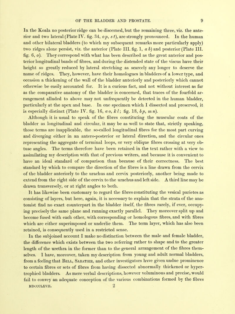 In the Koala no posterior ridge can be discerned, but the remaining three, viz. the ante- rior and two lateral (Plate IV. fig. 34, op, s t), are strongly pronounced. In the human and other bilateral bladders (to which my subsequent remarks more particularly apply) two ridges alone persist, viz. the anterior (Plate III. fig. 1, a h) and posterior (Plate III. fig. 6, o). They correspond with what has been described as the great anterior and pos- terior longitudinal bands of fibres, and during the distended state of the viscus have their height so greatly reduced by lateral stretching as scarcely any longer to deserve the name of ridges. They, however, have their homologues in bladders of a lower type, and occasion a thickening of the wall of the bladder anteriorly and posteriorly which cannot otherwise be easily accounted for. It is a curious fact, and not without interest as far as the comparative anatomy of the bladder is concerned, that traces of the fourfold ar- rangement alluded to above may not unfrequently be detected in the human bladder, particularly at the apex and base. In one specimen which I dissected and preserved, it is especially distinct (Plate IV. fig. 16, ao, kl; fig. 18, hp, mn). Although it is usual to speak of the fibres constituting the muscular coats of the bladder as longitudinal and circular, it may be as well to state that, strictly speaking, those terms are inapplicable, the so-called longitudinal fibres for the most part curving and diverging either in an antero-posterior or lateral direction, and the circular ones representing the aggregate of terminal loops, or very oblique fibres crossing at very ob- tuse angles. The terms therefore have been retained in the text rather with a view to assimilating my description with that of previous writers, and because it is convenient to have an ideal standard of comparison than because of their correctness. The best standard by which to compare the direction of the fibres is a line drawn from the cervix of the bladder anteriorly to the urachus and cervix posteriorly, another being made to extend from the right side of the cervix to the urachus and left side. A third line may be drawn transversely, or at right angles to both. It has likewise been customary to regard the fibres constituting the vesical parietes as consisting of layers, but here, again, it is necessary to explain that the strata of the ana- tomist find no exact counterpart in the bladder itself, the fibres rarely, if ever, occupy- ing precisely the same plane and running exactly parallel. They moreover split up and become fused with each other, with corresponding or homologous fibres, and with fibres which are either superimposed or underlie them. The term layer, which has also been retained, is consequently used in a restricted sense. In the subjoined account I make no distinction between the male and female bladder, the difierence which exists between the two referring rather to shape and to the greater length of the urethra in the former than to the general arrangement of the fibres them- selves. I have, moreover, taken my description from young and adult normal bladders, from a feeling that Bell, Sabatiee, and other investigators have given undue prominence to certain fibres or sets of fibres from having dissected abnormally thickened or hyper- trophied bladders. As mere verbal descriptions, however voluminous and precise, would fail to convey an adequate conception of the various combinations formed by the fibres MDCCCLXVIL 2