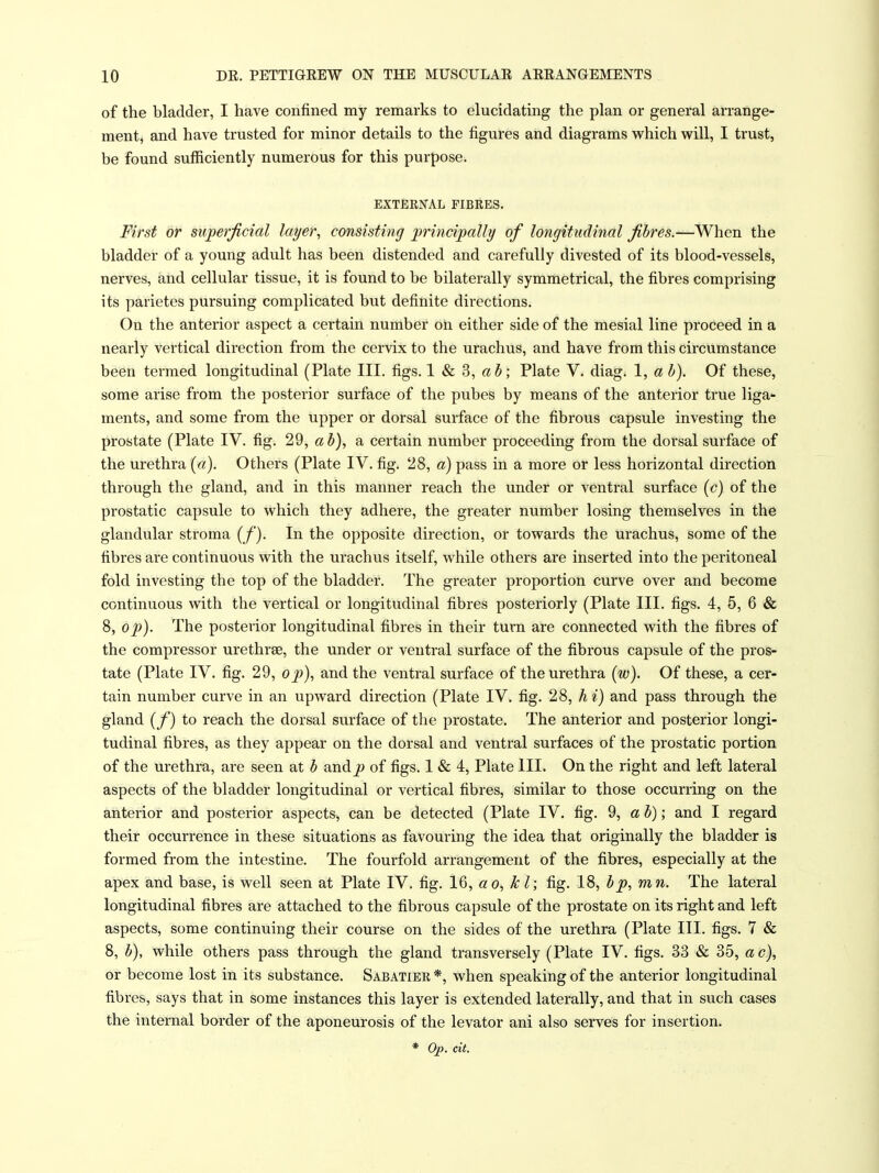 of the bladder, I have confined my remarks to elucidating the plan or general arrange- ment, and have trusted for minor details to the figures and diagrams which will, I trust, be found sufficiently numerous for this purpose. EXTERNAL FIBRES. First or superficial layer, consisting principally of longitudinal fibres.—When the bladder of a young adult has been distended and carefully divested of its blood-vessels, nerves, and cellular tissue, it is found to be bilaterally symmetrical, the fibres comprising its paiietes pursuing complicated but definite directions. On the anterior aspect a certain number on either side of the mesial line proceed in a nearly vertical direction from the cervix to the urachus, and have from this circumstance been termed longitudinal (Plate III. figs. 1 & 3, « J; Plate V. diag. 1, a h). Of these, some arise from the posterior surface of the pubes by means of the anterior true liga- ments, and some from the upper or dorsal surface of the fibrous capsule investing the prostate (Plate IV. fig. 29, ah), a certain number proceeding from the dorsal surface of the urethra [a). Others (Plate IV. fig. 28, a) pass in a more or less horizontal direction through the gland, and in this manner reach the under or ventral surface {c) of the prostatic capsule to which they adhere, the greater number losing themselves in the glandular stroma (/'). In the opposite direction, or towards the urachus, some of the fibres are continuous with the urachus itself, while others are inserted into the peritoneal fold investing the top of the bladder. The greater proportion curve over and become continuous with the vertical or longitudinal fibres posteriorly (Plate III. figs. 4, 6, 6 & 8, op). The posterior longitudinal fibres in their turn are connected with the fibres of the compressor urethrse, the under or ventral surface of the fibrous capsule of the pros- tate (Plate IV. fig. 29, op), and the ventral surface of the urethra (w). Of these, a cer- tain number curve in an upward direction (Plate IV. fig. 28, A i) and pass through the gland {f) to reach the dorsal surface of the prostate. The anterior and posterior longi- tudinal fibres, as they appear on the dorsal and ventral surfaces of the prostatic portion of the urethra, are seen at h and of figs. 1 & 4, Plate III. On the right and left lateral aspects of the bladder longitudinal or vertical fibres, similar to those occurring on the anterior and posterior aspects, can be detected (Plate IV. fig. 9, ah); and I regard their occurrence in these situations as favouring the idea that originally the bladder is formed from the intestine. The fourfold arrangement of the fibres, especially at the apex and base, is well seen at Plate IV. fig. 16, ao, kl; fig. 18, hp, mn. The lateral longitudinal fibres are attached to the fibrous capsule of the prostate on its right and left aspects, some continuing their course on the sides of the urethra (Plate III. figs. 7 & 8, h), while others pass through the gland transversely (Plate IV. figs. 33 & 35, a c), or become lost in its substance. Sabatier*, when speaking of the anterior longitudinal fibres, says that in some instances this layer is extended laterally, and that in such cases the internal border of the aponeurosis of the levator ani also serves for insertion,