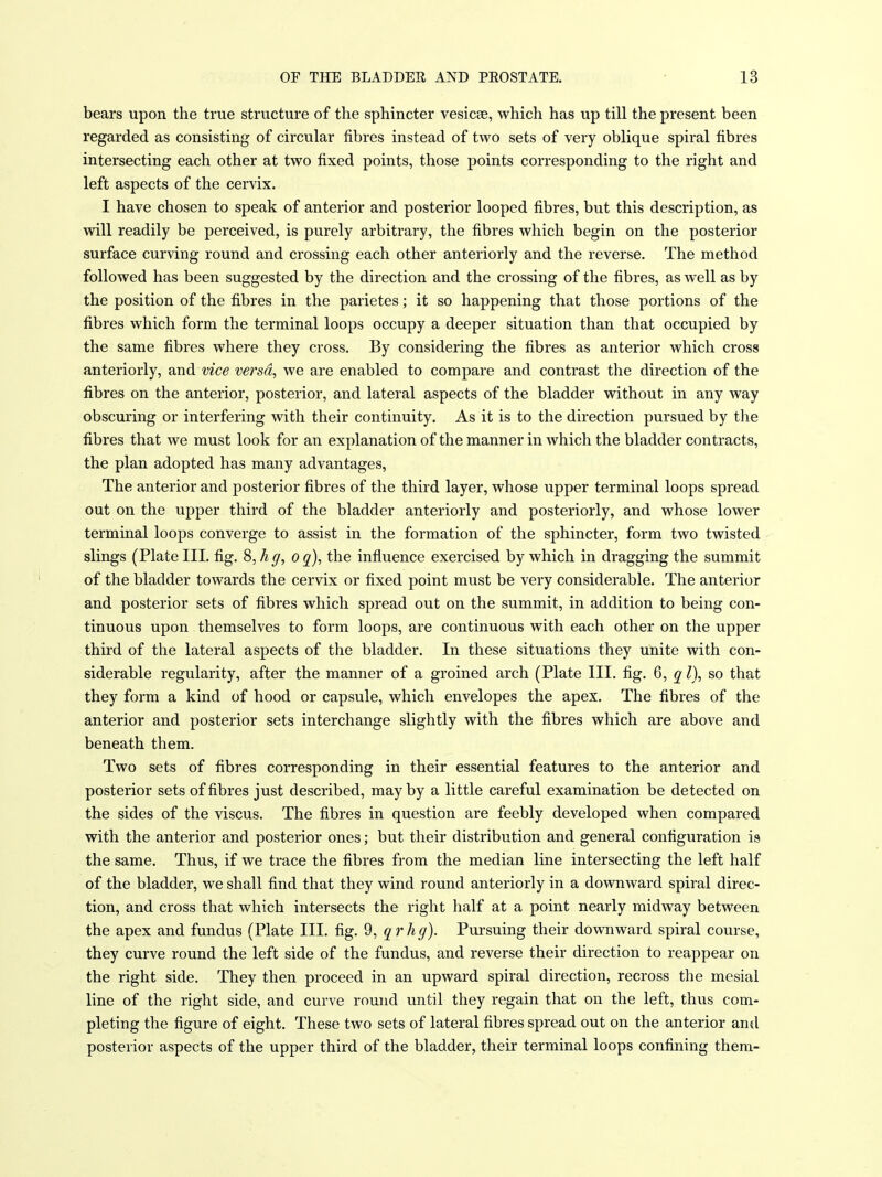 bears upon the true structure of the sphincter vesicae, which has up till the present been regarded as consisting of circular fibres instead of two sets of very oblique spiral fibres intersecting each other at two fixed points, those points corresponding to the right and left aspects of the cervix. I have chosen to speak of anterior and posterior looped fibres, but this description, as will readily be perceived, is purely arbitrary, the fibres which begin on the posterior surface curving round and crossing each other anteriorly and the reverse. The method followed has been suggested by the direction and the crossing of the fibres, as well as by the position of the fibres in the parietes; it so happening that those portions of the fibres which form the terminal loops occupy a deeper situation than that occupied by the same fibres where they cross. By considering the fibres as anterior which cross anteriorly, and vice versa, we are enabled to compare and contrast the direction of the fibres on the anterior, posterior, and lateral aspects of the bladder without in any way obscuring or interfering with their continuity. As it is to the direction pursued by the fibres that we must look for an explanationof the manner in which the bladder contracts, the plan adopted has many advantages, The anterior and posterior fibres of the third layer, whose upper terminal loops spread out on the upper third of the bladder anteriorly and posteriorly, and whose lower terminal loops converge to assist in the formation of the sphincter, form two twisted slings (Plate III. fig. 8, h g, o q), the influence exercised by which in dragging the summit of the bladder towards the cervix or fixed point must be very considerable. The anterior and posterior sets of fibres which spread out on the summit, in addition to being con- tinuous upon themselves to form loops, are continuous with each other on the upper third of the lateral aspects of the bladder. In these situations they unite with con- siderable regularity, after the manner of a groined arch (Plate III. fig. 6, q I), so that they form a kind of hood or capsule, which envelopes the apex. The fibres of the anterior and posterior sets interchange slightly with the fibres which are above and beneath them. Two sets of fibres corresponding in their essential features to the anterior and posterior sets of fibres just described, may by a little careful examination be detected on the sides of the viscus. The fibres in question are feebly developed when compared with the anterior and posterior ones; but their distribution and general configuration is the same. Thus, if we trace the fibres from the median line intersecting the left half of the bladder, we shall find that they wind round anteriorly in a downward spiral direc- tion, and cross that which intersects the right half at a point nearly midway between the apex and fundus (Plate III. fig. 9, qrhg). Pursuing their downward spiral course, they curve round the left side of the fundus, and reverse their direction to reappear on the right side. They then proceed in an upward spiral direction, recross the mesial line of the right side, and curve round until they regain that on the left, thus com- pleting the figure of eight. These two sets of lateral fibres spread out on the anterior and posterior aspects of the upper third of the bladder, their terminal loops confining them-