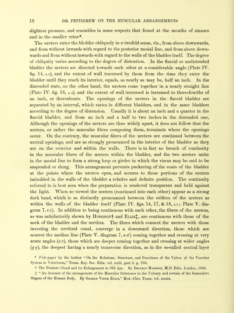 slightest pressure, and resembles in some respects that found at the mouths of sinuses and in the smaller veins*. The ureters enter the bladder obliquely in a twofold sense, viz., from above downwards, and from without inwards with, regard to the posterior mesial line, and from above down- wards and from without inwards with regard to the walls of the bladder itself. The degree of obliquity varies according to the degree of distention. In the flaccid or undistended bladder the ureters are directed towards each other at a considerable angle (Plate IV. fig. 14, 2,2), and the extent of wall traversed by them from the time they enter the bladder until they reach its interior, equals, as nearly as may be, half an inch. In the distended state, on the other hand, the ureters come together in a nearly straight line (Plate IV. fig. 18, 2,2), and the extent of wall traversed is increased to three-fourths of an inch, or thereabouts. The openings of the ureters in the flaccid bladder are separated by an interval, which varies in different bladders, and in the same bladders according to the degree of distension. Usually it is about an inch and a quarter in the flaccid bladder, and from an inch and a half to two inches in the distended one. Although the openings of the ureters are thus widely apart, it does not follow that the ureters, or rather the muscular fibres composing them, terminate where the openings occur. On the contrary, the muscular fibres of the ureters are continued between the uretral openings, and are as strongly pronounced in the interior of the bladder as they are on the exterior and within the walls. There is in fact no breach of continuity in the muscular fibres of the ureters within the bladder, and the two ureters unite in the mesial line to form a strong loop or girder in which the viscus may be said to be suspended or slung. This arrangement prevents puckering of the coats of the bladder at the points where the ureters open, and secures to those portions of the ureters imbedded in the walls of the bladder a relative and definite position. The continuity referred to is best seen when the preparation is rendered transparent and held against the light. When so viewed the ureters (continued into each other) appear as a strong dark band, which is as distinctly pronounced between the orifices of the ureters as within the walls of the bladder itself (Plate IV. figs. 14, 17, & 18, 2,2'; Plate V. dia- gram 7,vz). In addition to being continuous with each other, the fibres of the ureters, as was satisfactorily shovm by HoDGSONf and Ellis J, are continuous with those of the neck of the bladder and the urethra. The fibres which connect the ureters with those investing the urethral canal, converge in a downward direction, those which are nearest the median line (Plate V. diagram 7, a a') coming together and crossing at very acute angles (c c), those which are deeper coming together and crossing at wider angles (g g), the deepest having a nearly transverse direction, as in the so-called central layer * Vide paper by the Author  On the Relations, Structure, and Functions of the Valves of the Vascular System in Vertebrata, Trans. Eoy. Soc. Edin. vol. xxiii. part 3. p. 763. t The Prostate Gland and its Enlargement in Old Age. By Decimus Hodgson, M.D. Edin. London, 1856. X  An Account of the arrangement of the Muscular Substance in the Urinary and certain of the Generative Organs of the Human Body. By Geoege Vineb Ellis, Med.-Chir. Trans, vol. xxxix.