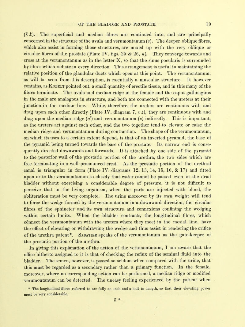 {kk). The superficial and median fibres are continued into, and are principally concerned in the structure of the uvula and verumontanum (s). The deeper oblique fibres, which also assist in forming those structures, are mixed up with the very oblique or circular fibres of the prostate (Plate IV. figs. 25 & 26, They converge towards and cross at the verumontanum as in the letter X, so that the sinus pocularis is surrounded by fibres which radiate in every direction. This arrangement is useful in maintaining the relative position of the glandular ducts which open at this point. The verumontanum, as will be seen from this description, is essentially a muscular structure. It however contains, as Kobelt pointed out, a small quantity of erectile tissue, and in this many of the fibres terminate. The uvula and median ridge in the female and the caput gallinaginis in the male are analogous in structure, and both are connected with the ureters at their junction in the median line. While, therefore, the ureters are continuous with and drag upon each other directly (Plate IV. diagram 7, v z), they are continuous with and drag upon the median ridge (a!) and verumontanum [s] indirectly. This is important, as the ureters act against each other, and the two together tend to elevate or raise the median ridge and verumontanum during contraction. The shape of the verumontanum, on which its uses to a certain extent depend, is that of an inverted pyramid, the base of the pyramid being turned towards the base of the prostate. Its narrow end is conse- quently directed downwards and forwards. It is attached by one side of the pyramid to the posterior wall of the prostatic portion of the urethra, the two sides which are free terminating in a well pronounced crest. As the prostatic portion of the urethral canal is triangular in form (Plate IV. diagrams 12, 13, 14, 15, 16, & 17) and fitted upon or to the verumontanum so closely that water cannot be passed even in the dead bladder without exercising a considerable degree of pressure, it is not difiicult to perceive that in the living organism, when the parts are injected with blood, the obliteration must be very complete. The urine moreover by its own weight will tend to force the wedge formed by the verumontanum in a downward direction, the circular fibres of the sphincter and its own structure and connexions confining the wedging within certain limits. When the bladder contracts, the longitudinal fibres, which connect the verumontanum with the ureters where they meet in the mesial line, have the effect of elevating or withdrawing the wedge and thus assist in rendering the orifice of the urethra patent*. Sabatier speaks of the verumontanum as the gate-keeper of the prostatic portion of the urethra. In giving this explanation of the action of the verumontanum, I am aware that the office hitherto assigned to it is that of checking the reflux of the seminal fluid into the bladder. The semen, however, is passed so seldom when compared with the urine, that' this must be regarded as a secondary rather than a primary function. In the female, moreover, where no corresponding action can be performed, a median ridge or modified verumontanum can be detected. The uneasy feeling experienced by the patient when * The longitudinal fibres referred to are fully an inch and a half in length, so that their elevating power must be very considerable. 3 *