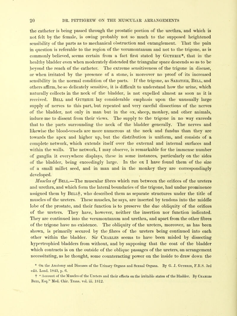 the catheter is being passed through the prostatic portion of the urethra, and which is not felt by the female, is owing probably not so much to the supposed heightened sensibility of the parts as to mechanical obstruction and entanglement. That the pain in question is referable to the region of the verumontanum and not to the trigone, as is commonly believed, seems certain from a fact first stated by Gutheie*, that in the healthy bladder even when moderately distended the triangular space descends so as to be beyond the reach of the catheter. The extreme sensitiveness of the trigone in disease, or when irritated by the presence of a stone, is moreover no proof of its increased sensibility in the normal condition of the parts. If the trigone, as Sabatiee, Bell, and others affirm, be so delicately sensitive, it is difficult to understand how the urine, which naturally collects in the neck of the bladder, is not expelled almost as soon as it is received. Bell and Guthrie lay considerable emphasis upon the unusually large supply of nerves to this part, but repeated and very careful dissections of the nerves of the bladder, not only in man but in the ox, sheep, monkey, and other animals, induce me to dissent from their views. The supply to the trigone in no way exceeds that to the parts surrounding the neck of the bladder generally. The nerves and likewise the blood-vessels are more numerous at the neck and fundus than they are towards the apex and higher up, but the distribution is uniform, and consists of a complete network, which extends itself over the external and internal surfaces and within the walls. The network, I may observe, is remarkable for the immense number of ganglia it everywhere displays, these in some instances, particularly on the sides of the bladder, being exceedingly large. In the ox I have found them of the size of a small millet seed, and in man and in the monkey they are correspondingly developed. Muscles of Bell.—The muscular fibres which run between the orifices of the ureters and urethra, and which form the lateral boundaries of the trigone, had undue prominence assigned them by Bell^, who described them as separate structures under the title of muscles of the ureters. These muscles, he says, are inserted by tendons into the middle lobe of the prostate, and their function is to preserve the due obliquity of the orifices of the ureters. They have, however, neither the insertion nor function indicated. They are continued into the verumontanum and urethra, and apart from the other fibres of the trigone have no existence. The obliquity of the ureters, moreover, as has been shown, is primarily secured by the fibres of the ureters being continued into each other within the bladder. Sir Chaeles seems to have been misled by dissecting hypertrophied bladders from without, and by supposing that the coat of the bladder which contracts is on the outside of the oblique passages of the ureters, an arrangement necessitating, as he thought, some counteracting power on the inside to draw down the * On the Anatomy and Diseases of the Urinary Organs and Sexual Organs. By G. J. Gutheie, F.R.S. 3rd edit. Lond. 1843, p. 6. t Account of the Muscles of the Ureters and their effects on the irritahle states of the Bladder. By Charles Bell, Esq. Med. Chir. Trans, vol. iii. 1812.