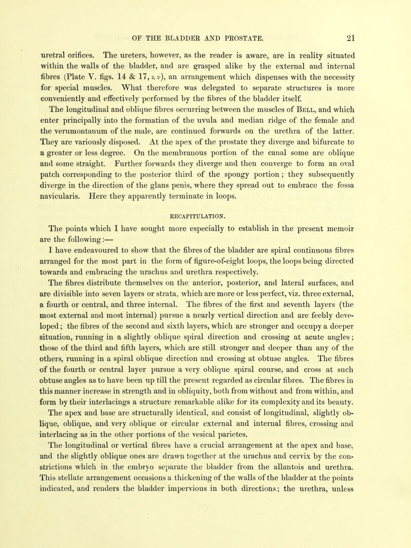 uretral orifices. The ureters, however, as the reader is aware, are in reality situated within the walls of the bladder, and are grasped alike by the external and internal fibres (Plate V, figs. 14 & 17,2,2), an arrangement which dispenses with the necessity for special muscles. What therefore was delegated to separate structures is more conveniently and effectively performed by the fibres of the bladder itself. The longitudinal and oblique fibres occurring between the muscles of Bell, and which enter principally into the formatian of the uvula and median ridge of the female and the verumontanum of the male, are continued forwards on the urethra of the latter. They are variously disposed. At the apex of the prostate they diverge and bifurcate to a greater or less degree. On the membranous portion of the canal some are oblique and some straight. Further forwards they diverge and then converge to form an oval patch corresponding to the posterior third of the spongy portion; they subsequently diverge in the direction of the glans penis, where they spread out to embrace the fossa navicularis. Here they apparently terminate in loops. EECAPITULATION. The points which I have sought more especially to establish in the present memoir are the following:— I have endeavoured to show that the fibres of the bladder are spiral continuous fibres arranged for the most part in the form of figure-of-eight loops, the loops being directed towards and embracing the urachus and urethra respectively. The fibres distribute themselves on the anterior, posterior, and lateral surfaces, and are divisible into seven layers or strata, which are more or less perfect, viz. three external, a fourth or central, and three internal. The fibres of the first and seventh layers (the most external and most internal) pursue a nearly vertical direction and are feebly deve- loped ; the fibres of the second and sixth layers, which are stronger and occupy a deeper situation, running in a slightly oblique spiral direction and crossing at acute angles; those of the third and fifth layers, which are still stronger and deeper than any of the others, running in a spiral oblique direction and crossing at obtuse angles. The fibres of the fourth or central layer pursue a very oblique spiral course, and cross at such obtuse angles as to have been up till the present regarded as circular fibres. The fibres in this manner increase in strength and in obliquity, both from without and from within, and form by their interlacings a structure remarkable alike for its complexity and its beauty. The apex and base are structurally identical, and consist of longitudinal, slightly ob- lique, oblique, and very oblique or circular external and internal fibres, crossing and interlacing as.in the other portions of the vesical parietes. The longitudinal or vertical fibres have a crucial arrangement at the apex and base, and the slightly oblique ones are drawn together at the urachus and cervix by the con- strictions which in the embryo separate the bladder from the allantois and urethra. This stellate arrangement occasions a thickening of the walls of the bladder at the points indicated, and renders the bladder impervious in both directions; the urethra, unless