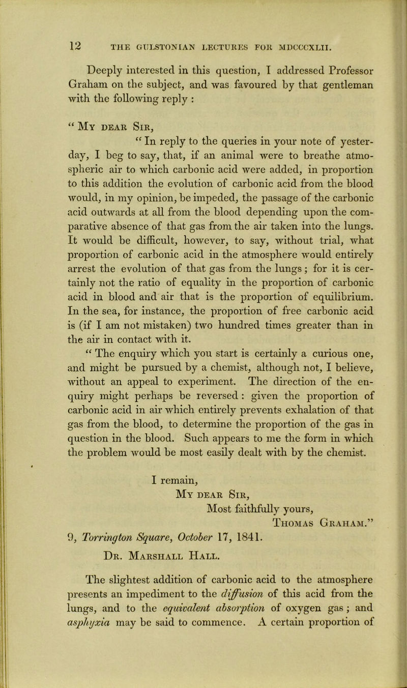 Deeply interested in this question, I addressed Professor Graham on the subject, and was favoured by that gentleman with the following reply : ‘‘ My dear Sir, In reply to the queries in your note of yester- day, I beg to say, that, if an animal were to breathe atmo- spheric air to which carbonic acid were added, in proportion to this addition the evolution of carbonic acid from the blood would, in my opinion, be impeded, the passage of the carbonic acid outwards at all from the blood depending ujDon the com- parative absence of that gas from the air taken into the lungs. It would be difficult, however, to say, without trial, what proportion of carbonic acid in the atmosphere would entirely arrest the evolution of that gas from the lungs; for it is cer- tainly not the ratio of equality in the proj^ortion of carbonic acid in blood and air that is the proportion of equilibrium. In the sea, for instance, the proportion of free carbonic acid is (if I am not mistaken) two hundred times greater than in the air in contact with it. The enquiry which you start is certainly a curious one, and might be pursued by a chemist, although not, I believe, without an appeal to experiment. The dii’ection of the en- quiry might perhaps be reversed : given the proportion of carbonic acid in air which entkely prevents exhalation of that gas from the blood, to determine the proj)ortion of the gas in question in the blood. Such appears to me the form in which the problem would be most easily dealt with by the chemist. I remain. My dear Sir, Most faithfully yours, Thomas Graham.” 9, Torrington Square, October 17, 1841. Dr. Marshall Hall. The slightest addition of carbonic acid to the atmosphere presents an impediment to the diffusion of tliis acid from the lungs, and to the equivalent absorption of oxygen gas ; and asphyxia may be said to commence. A certain proportion of