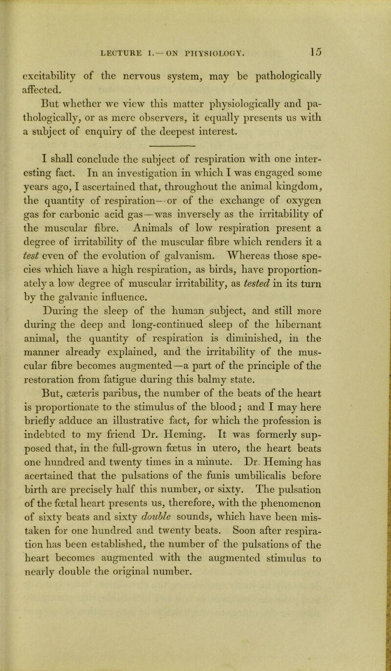 excitability of the nervous system, may be pathologically affected. But whether we view this matter physiologically and pa- thologically, or as mere observers, it equally presents us with a subject of enquiry of the deepest interest. I shall conclude the subject of respiration with one inter- esting fact. In an investigation in which I was engaged some years ago, I ascertained that, throughout the animal kingdom, the quantity of respiration—or of the exchange of oxygen gas for carbonic acid gas—was inversely as the irritability of the muscular fibre. Animals of low respiration present a degree of irritability of the muscular fibre which renders it a test even of the evolution of galvanism. Whereas those spe- cies wliich have a liigh resphation, as birds, have proportion- ately a low degree of muscular irritability, as tested in its turn by the galvanic influence. During the sleep of the human subject, and still more during the deep and long-continued sleep of the hibernant animal, the quantity of respiration is diminished, in the manner ah’eady explained, and the hritability of the mus- cular fibre becomes augmented—a part of the principle of the restoration from fatigue during this balmy state. But, CEcteris paribus, the number of the beats of the heart is proportionate to the stimrdus of the blood; and I may here briefly adduce an illustrative fact, for which the profession is indebted to my friend Dr. Heming. It was formerly sup- posed that, in the full-grown foetus in utero, the heart beats one hmidred and twenty times in a minute. Dr. Heming has acertained that the pulsations of the funis umbilicalis before birth are precisely half this number, or sixty. The pulsation of the foetal heart presents us, therefore, with the phenomenon of sixty beats and sixty double sounds, which have been mis- taken for one hundred and twenty beats. Soon after respira- tion has been established, the number of the pulsations of the heart becomes augmented with the augmented stimulus to neai'ly double the original number.