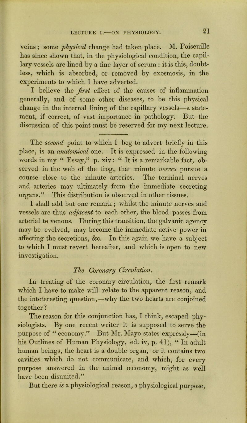 veins ; some physical change had taken place. M. Poiseuille has since shown that, in the physiological condition, the capil- lary vessels are Hned by a fine layer of serum : it is this, doubt- less, which is absorbed, or removed by exosmosis, in the experiments to which I have adverted. I believe the first effect of the causes of inflammation generally, and of some other diseases, to be this physical change in the internal lining of the capillary vessels—a state- ment, if correct, of vast importance in pathology. But the discussion of this point must be reserved for my next lecture. The second point to which I beg to advert briefly in this place, is an anatomical one. It is expressed in the following words in my “ Essay,” p. xiv : “ It is a remarkable fact, ob- served in the web of the frog, that minute nerves pursue a course close to the minute arteries. The terminal nerves and arteries may ultimately form the immediate secreting organs.” This distribution is observed in other tissues. I shah, add but one remark ; whilst the minute nerves and vessels are thus adjacent to each other, the blood passes from arterial to venous. During this transition, the galvanic agency may be evolved, may become the immediate active power in affecting the secretions, &c. In this again we have a subject to which I must revert hereafter, and which is open to new investigation. The Coronary Circulation. In treating of the coronary cfrculation, the first remark which I have to make will relate to the apparent reason, and the inteteresting question,—why the two hearts are conjoined together ? The reason for this conjunction has, I think, escaped phy- siologists. By one recent writer it is supposed to serve the purpose of economy.” But Mr. Mayo states expressly—(in his Outlines of Human Physiology, ed. iv, p. 41), In adult human beings, the heart is a double organ, or it contains two cavities which do not communicate, and which, for every purpose answered in the animal oeconomy, might as well have been chsunited.” But there is a physiological reason, a physiological purpose.