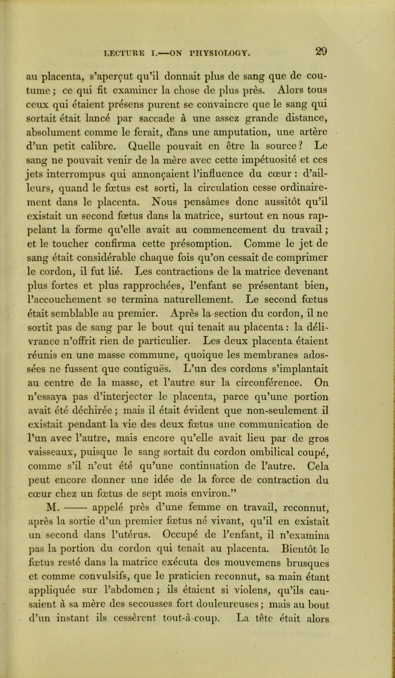 ail placenta, s’apercut qu’il donnait plus de sang que de cou- tunic; ce qiii fit examiner la cliose de plus pres. Alors tons ceux qui ^taient presens piuent se convaincre que le sang qui sortait 4tait lanc4 par saccade a une assez grande distance, absolument comme le ferait, d'ans une amputation, une artere d’un petit calibre. Quelle pouvait en etre la source? Le sang ne pouvait venir de la mere avec cette imp^tuosite et ces jets interrompus qui annoncaient I’infiuence du coeur : d’ail- leurs, quand le foetus est sorti, la circulation cesse ordinaii*e- ment dans le placenta. Nous pensames done aussitot qu’il existait un second foetus dans la matrice, surtout en nous rap- pelant la forme qu’elle avait au commencement du travail; et le toucher confirma cette presomption. Comme le jet de sang etait considerable chaque fois qu’on cessait de comprimer le cordon, il fut lie. Les contractions de la matrice devenant plus fortes et plus rapprochees, I’enfant se presentant bien, I’accouchement se termina naturellement. Le second foetus 4tait semblable au premier. Apres la section du cordon, il ne sortit pas de sang par le bout qui tenait au placenta: la deli- vrance n’ofirit rien de particulier, Les deux placenta 4taient reunis en une masse commune, quoique les membranes ados- sees ne fussent que contigues. L’un des cordons s’implantait au centre de la masse, et I’autre sur la circonference. On n’essaya pas d’interjecter le placenta, parce qu’une portion avait ete d4chiree; mais il ^tait Evident que non-seulement il existait pendant la vie des deux foetus une communication de I’un avec I’autre, mais encore qu’elle avait lieu par de gros vaisseaux, puisque le sang sortait du cordon ombilical coupe, comme s’il n’eut ete qu’une continuation de I’autre. Cela peut encore donner une idee de la force de contraction du coeur chez un foetus de sept mois environ.” M. appele pres d’une femme en travail, reconnut, apres la sortie d’un premier foetus ne vivant, qu’il en existait un second dans I’ut^rus. Occup4 de I’enfant, il n’examina pas la portion du cordon qui tenait au placenta. Bientot le foetus reste dans la matrice executa des mouvemens brusques et comme convulsifs, que le praticien reconnut, sa main 4tant appliquee sur I’abdomen; ils etaient si violens, qu’ils cau- saient a sa mere des secousses fort douleureuses; mais au bout d’un instant ils cesserent tout-a-coup. La tete etait alors