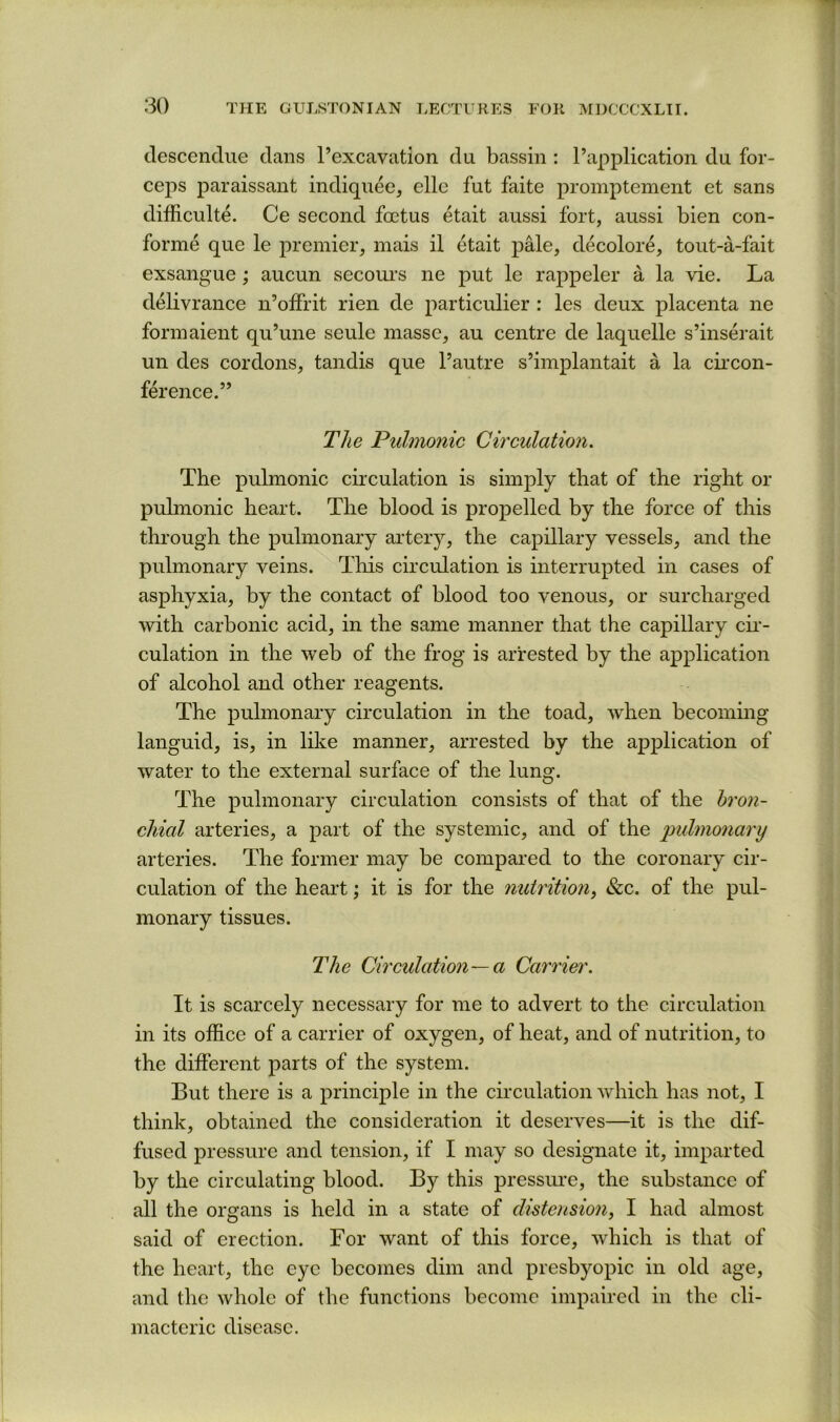descenclue dans I’excavation du bassin : I’application du for- ceps paraissant indiquee, elle fut faite promptement et sans difficulte. Ce second foetus etait aussi fort, aussi bien con- forme que le j^remier, mais il etait pMe, decolore, tout-a-fait exsangue; aucun secoui’s ne put le rappeler a la vie. La delivrance n’olFrit rieii de particulier : les deux placenta ne forinaient qii’une seule masse, au centre de laquelle s’inserait un des cordons, tandis que I’autre s’implantait a la cu’con- ference.” T/ie Pulmonic Circulation. The pulmonic circulation is simply that of the right or pulmonic heart. The blood is propelled by the force of this through the pulmonary artery, the capillary vessels, and the pulmonary veins. This circulation is interrupted in cases of asphyxia, by the contact of blood too venous, or surcharged with carbonic acid, in the same manner that the capillary cii’- culation in the web of the frog is arrested by the application of alcohol and other reagents. The pulmonary circulation in the toad, when becoming languid, is, in like manner, arrested by the application of water to the external surface of the lung. The pulmonary circulation consists of that of the hron- cliial arteries, a part of the systemic, and of the pulmonary arteries. The former may be compared to the coronary cir- culation of the heart; it is for the nutrition, &c. of the pul- monary tissues. The Circulation—a Carrier. It is scarcely necessary for me to advert to the circulation in its office of a carrier of oxygen, of heat, and of nutrition, to the different parts of the system. But there is a principle in the circulation which has not, I think, obtained the consideration it deserves—it is the dif- fused pressure and tension, if I may so designate it, imparted by the circulating blood. By this pressure, the substance of all the organs is held in a state of distension, I had almost said of erection. For want of this force, which is that of the heart, the eye becomes dim and presbyopic in old age, and the whole of the functions become impaired in the cli- macteric disease.