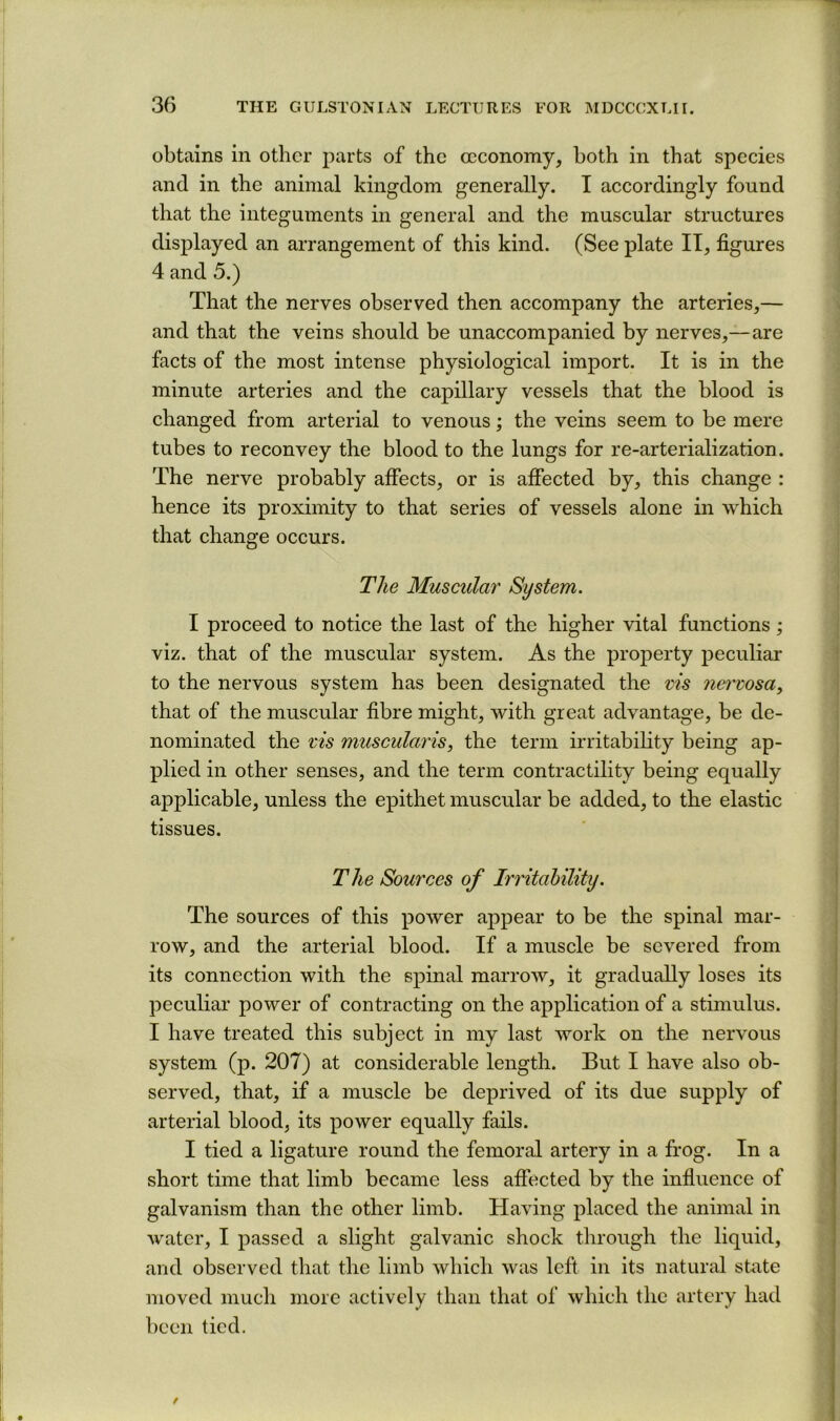 obtains in other parts of the occonomy, both in that species and in the animal kingdom generally. I accordingly found that the integuments in general and the muscular structures displayed an arrangement of this kind. (See plate II, figures 4 and 5.) That the nerves observed then accompany the arteries,— and that the veins should be unaccompanied by nerves,—are facts of the most intense physiological import. It is in the minute arteries and the capillary vessels that the blood is changed from arterial to venous; the veins seem to be mere tubes to reconvey the blood to the lungs for re-arterialization. The nerve probably afiects, or is affected by, this change : hence its proximity to that series of vessels alone in which that change occurs. The Muscular System. I proceed to notice the last of the higher vital functions; viz. that of the muscular system. As the property peculiar to the nervous system has been designated the vis nervosa, that of the muscular fibre might, with great advantage, be de- nominated the x'is muscularis, the term irritabihty being ap- plied in other senses, and the term contractility being equally applicable, unless the epithet muscular be added, to the elastic tissues. The Sources of Irritability. The sources of this power appear to be the spinal mar- row, and the arterial blood. If a muscle be severed from its connection with the spinal marrow, it gradually loses its peculiar power of contracting on the application of a stimulus. I have treated this subject in my last work on the nervous system (p. 207) at considerable length. But I have also ob- served, that, if a muscle be deprived of its due supply of arterial blood, its power equally fails. I tied a ligature round the femoral artery in a frog. In a short time that limb became less affected by the influence of galvanism than the other limb. Having placed the animal in water, I passed a slight galvanic shock through the liquid, and observed that the limb which was left in its natural state moved much more actively than that of which the artery had been tied.
