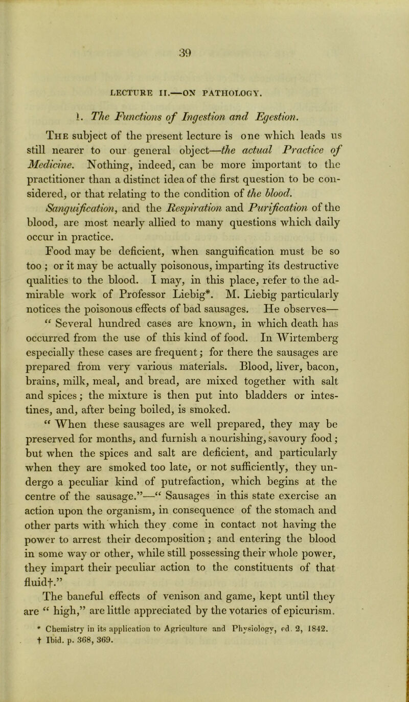 LECTURE II.—ON PATHOI.OGY. i. The Fimctions of Ingestion and Egestion. The subject of the present lecture is one ■which leads us still nearer to our general object—the actual Practice of Medicine, Nothing, indeed, can be more important to the practitioner than a distinct idea of the first question to be con- sidered, or that relating to the condition of the blood. Sanguification, and the Pespiration and Purification of the blood, are most neaidy allied to many questions which daily occur m practice. Food may be deficient, when sanguification must be so too ; or it may be actually poisonous, imparting its destructive qualities to the blood. I may, in this place, refer to the ad- mirable work of Professor Liebig*. M. Liebig particularly notices the poisonous effects of bad sausages. He observes— Several hundi'ed cases are known, in which death has occurred Lorn the use of this kind of food. In Wirtemberg especially these cases are frequent; for there the sausages are prepared from very various materials. Blood, hver, bacon, brains, milk, meal, and bread, are mixed together with salt and spices; the mixture is then put into bladders or intes- tines, and, after being boiled, is smoked. When tliese sausages are well prepared, they may be preserved for months, and furnish a nourishing, savoury food; but when the spices and salt are deficient, and particularly when they are smoked too late, or not sufficiently, they un- dergo a peculiar kind of putrefaction, wLich begins at the centre of the sausage.”—“ Sausages in this state exercise an action upon the organism, in consequence of the stomach and other parts vfith which they come in contact not having the power to arrest their decomposition; and entering the blood in some way or other, while still possessing their whole power, they impart their peculiar action to the constituents of that fiuidf.” The baneful effects of venison and game, kept until they are “ high,” are little appreciated by the votaries of epicurism. * Chemistry in its application to Agriculture and Physiology^ ed. 2, 1842. t Ibid. p. 368, 369.