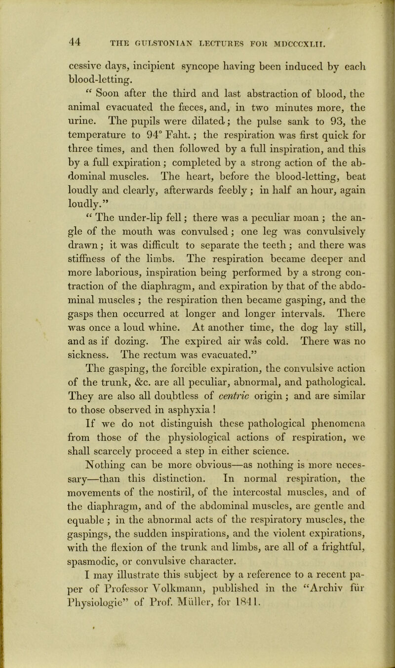 ccssive clays, incipient syncope having been induced by each blood-letting. “ Soon after the tbu’d and last abstraction of blood, the animal evacuated the faeces, and, in two minutes more, the urine. The puj)ils were dilated; the pulse sank to 93, the temperatui’e to 94° Fabt.; the resj^iration was first quick for three times, and then followed by a full inspiration, and this by a full expiration; completed by a strong action of the ab- dominal muscles. The heart, before the blood-letting, beat loudly and clearly, afterwards feebly ; in half an hour, again loudly.” ‘‘ The under-lip fell; there was a peculiar moan ; the an- gle of the mouth was convulsed; one leg was convulsively drawn; it was difficult to separate the teeth; and there was stiffness of the limbs. The respiration became deeper and more laborious, inspiration being performed by a strong con- traction of the diaphi*agm, and expiration by that of the abdo- minal muscles ; the respiration then became gasping, and the gasps then occurred at longer and longer intervals. There was once a loud whine. At another time, the dog lay still, and as if dozing. The expired air was cold. There was no sickness. The rectum was evacuated.” The gasping, the forcible expiration, the convidsive action of the trunk, &c. are all peculiar, abnormal, and pathological. They are also all doubtless of centric origin; and are similar to those observed in asphyxia ! If we do not distinguish these pathological phenomena from those of the physiological actions of respiration, we shall scarcely proceed a step in either science. Nothing can be more obvious—as nothing is more neces- sary—than this distinction. In normal respiration, the movements of the nostiril, of the intercostal muscles, and of the diaphragm, and of the abdominal muscles, are gentle and equable ; in the abnormal acts of the respiratory muscles, the gaspings, the sudden inspirations, and the violent expirations, with the flexion of the trunk and limbs, are all of a frightful, spasmodic, or convulsive character. I may illustrate this subject by a reference to a recent pa- per of Professor Volkmann, published in the “Archiv fiir Physiologie” of Prof. Muller, for 1^41.