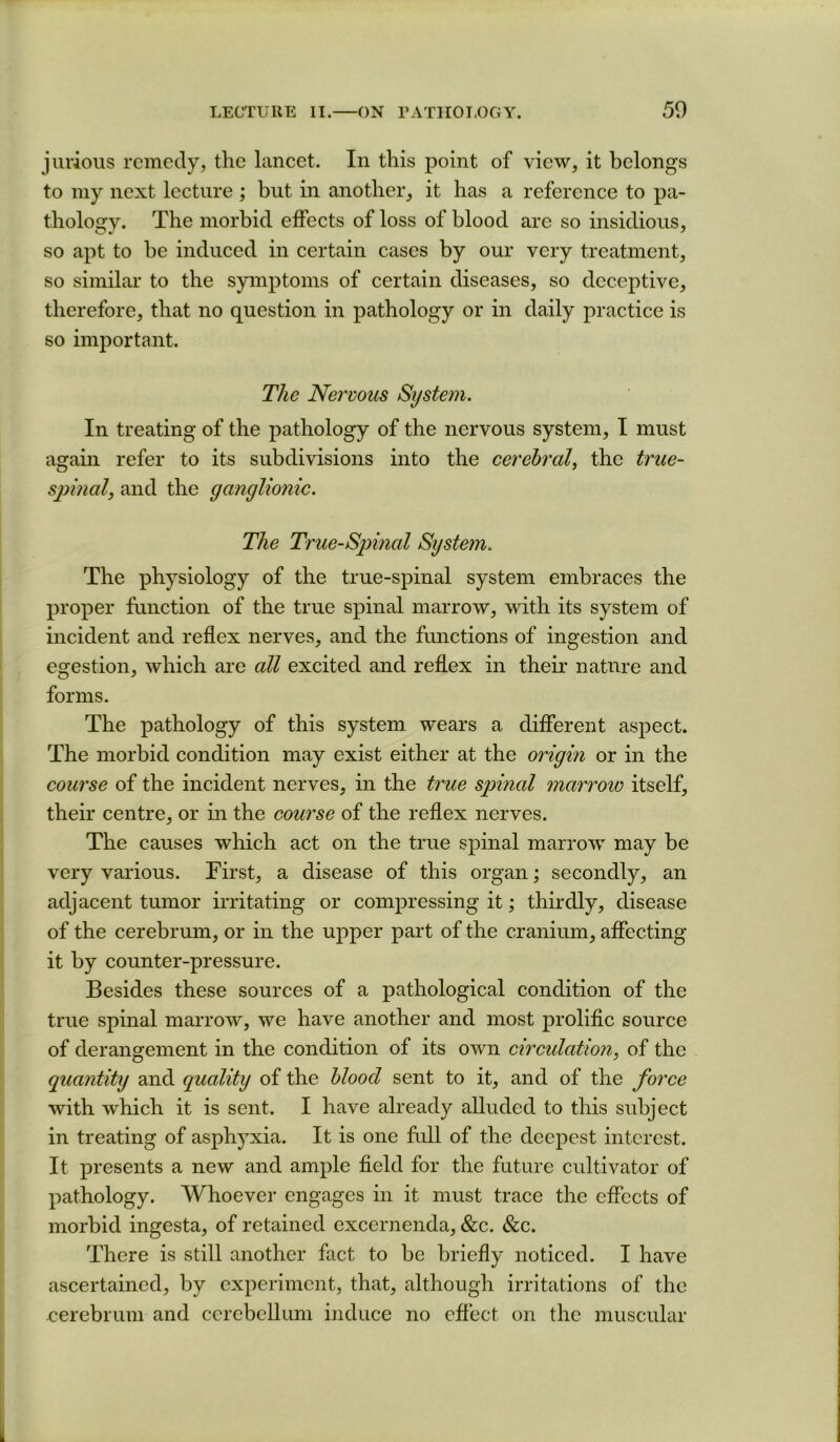 jiu’ious remedy, the lancet. In this point of view, it belongs to my next lecture ; but in another, it has a reference to pa- thology. The morbid effects of loss of blood are so insidious, so apt to be induced in certain cases by our very treatment, so similar to the symptoms of certain diseases, so deceptive, therefore, that no question in pathology or in daily practice is so important. The Nervous System. In treating of the pathology of the nervous system, I must again refer to its subdivisions into the cerebral^ the true- symial, and the ganglionic. The True-Spinal System. The physiology of the true-spinal system embraces the proper function of the true spinal marrow, with its system of incident and reflex nerves, and the fimctions of ingestion and egestion, which are all excited and reflex in their nature and forms. The pathology of this system, wears a different aspect. The morbid condition may exist either at the origin or in the course of the incident nerves, in the true spinal marrow itself, their centre, or in the course of the reflex nerves. The causes which act on the true spinal marrow may be very various. First, a disease of this organ; secondly, an adjacent tumor irritating or compressing it; thirdly, disease of the cerebrum, or in the upper part of the cranium, affecting it by counter-pressure. Besides these sources of a pathological condition of the true spinal marrow, we have another and most prolific source of derangement in the condition of its own circulation, of the quantity and quality of the blood sent to it, and of the force with which it is sent. I have already alluded to this subject in treating of asphyxia. It is one fidl of the deepest interest. It presents a new and ample field for the future cultivator of pathology. Whoever engages in it must trace the effects of morbid ingesta, of retained excernenda, &c. &c. There is still another fact to be briefly noticed. I have ascertained, by experiment, that, although irritations of the cerebrum and cerebellum induce no effect on the muscular