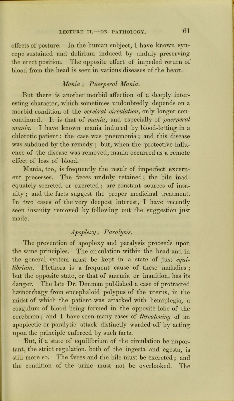 Gl effects of posture. In the hunican subject, I have known syn- cope sustained and delirium induced hy unduly preserving the erect position. The opposite effect of impeded return of blood from the head is seen in various diseases of the heart. Mania ; Puerperal Mania. But there is another morbid affection of a deeply inter- esting character, which sometimes undoubtedly depends on a morbid condition of the cerebral circulation, longer con- continued. It is that of mania, and especially of puerperal mania. I have known mania induced by blood-letting in a chlorotic patient: the case was pneumonia; and this disease was subdued by the remedy ; but, when the protective influ- ence of the disease was removed, mania occurred as a remote effect of loss of blood. Mania, too, is frequently the result of imperfect excern- ent processes. The faeces unduly retained; the bile inad- equately secreted or excreted; are constant sources of insa- nity ; and the facts suggest the proper medicinal treatment. In two cases of the very deepest interest, I have recently seen insanity removed by following out the suggestion just made. Apoplexy; Paralysis. The prevention of apoplexy and paralysis proceeds upon the same principles. The circulation within the head and in the general system must be kept in a state of just equi- librium. Plethora is a frequent cause of these maladies ; but the opposite state, or that of aiiEemia or inanition, has its danger. The late Dr. Denman published a case of protracted haemorrhagy from encephaloid polypus of the uterus, in the midst of which the patient was attacked with hemiplegia, a coagulum of blood being formed in the opposite lobe of the cerebrum; and I have seen many cases of threatening of an apoplectic or paralytic attack distinctly warded off by acting upon the principle enforced by such facts. But, if a state of equilibrium of the circulation be impor- tant, the strict regulation, both of the ingesta and egesta, is still more so. The fceces and the bile must be excreted ; and the condition of the urine must not be overlooked. The