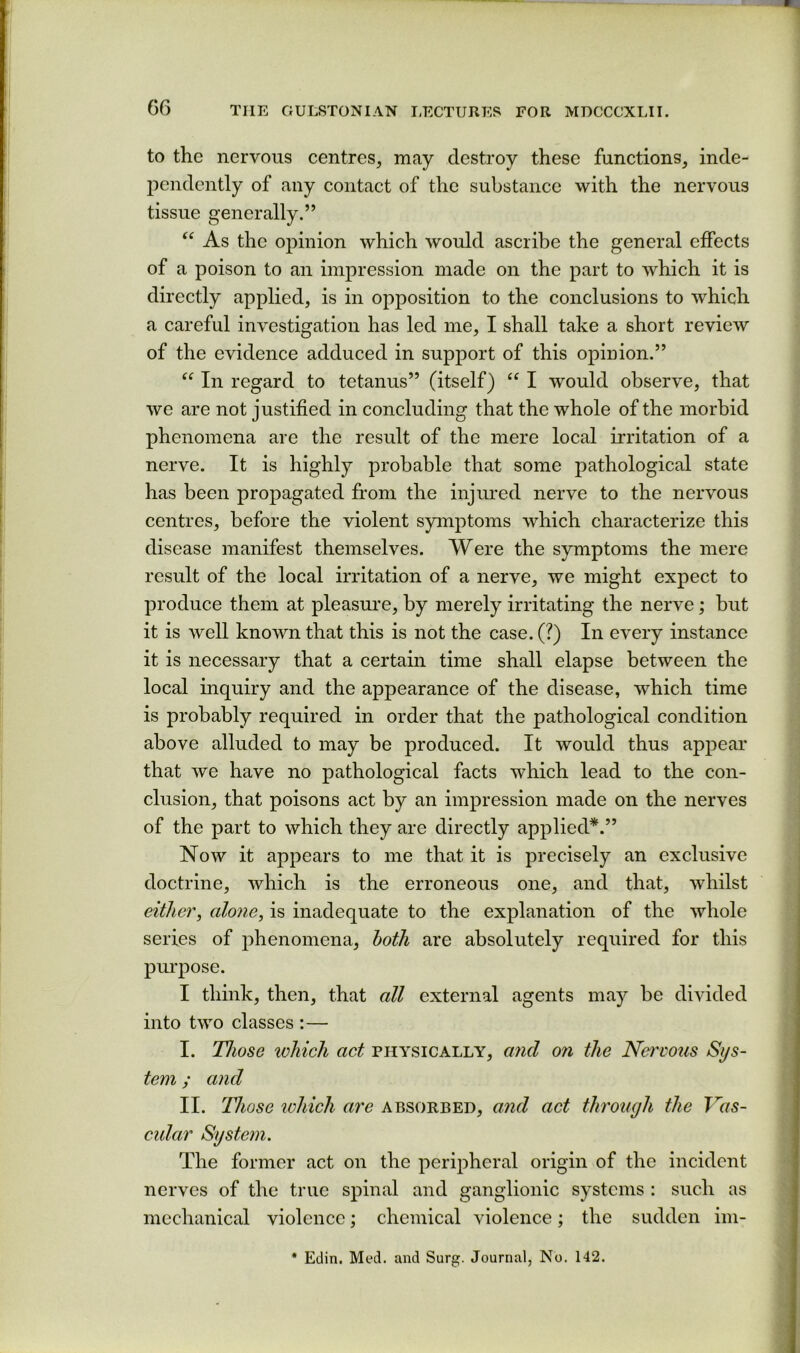 to the nervous centres, may destroy these functions, inde- pendently of any contact of the substance with the nervous tissue generally.” “ As the opinion which would ascribe the general effects of a poison to an impression made on the part to which it is directly applied, is in opposition to the conclusions to which a careful investigation has led me, I shall take a short review of the evidence adduced in support of this opinion.” In regard to tetanus” (itself) “ I would observe, that we are not justified in concluding that the whole of the morbid phenomena are the result of the mere local irritation of a nerve. It is highly probable that some pathological state has been propagated from the injured nerve to the nervous centres, before the violent symptoms which characterize this disease manifest themselves. Were the symptoms the mere result of the local irritation of a nerve, we might expect to produce them at pleasure, by merely irritating the nerve; but it is well known that this is not the case. (?) In every instance it is necessary that a certain time shall elapse between the local inquiry and the appearance of the disease, which time is probably required in order that the pathological condition above alluded to may be produced. It would thus appear that we have no pathological facts which lead to the con- clusion, that poisons act by an impression made on the nerves of the part to which they are directly applied*.” Now it appears to me that it is precisely an exclusive doctrine, which is the erroneous one, and that, whilst either, alo7ie, is inadequate to the explanation of the whole series of j^henomena, both are absolutely required for this pui’pose. I think, then, that all external agents may be divided into two classes :— I. Those loJiich act physically, and on the Nervous Sys- tem ; and II. Those which are absorbed, and act through the Vas- cidar Systc?n. The former act on the peripheral origin of the incident nerves of the true spinal and ganglionic systems : such as mechanical violence; chemical violence; the sudden im- * Edin. Med. and Surg. Journal, No. 142.