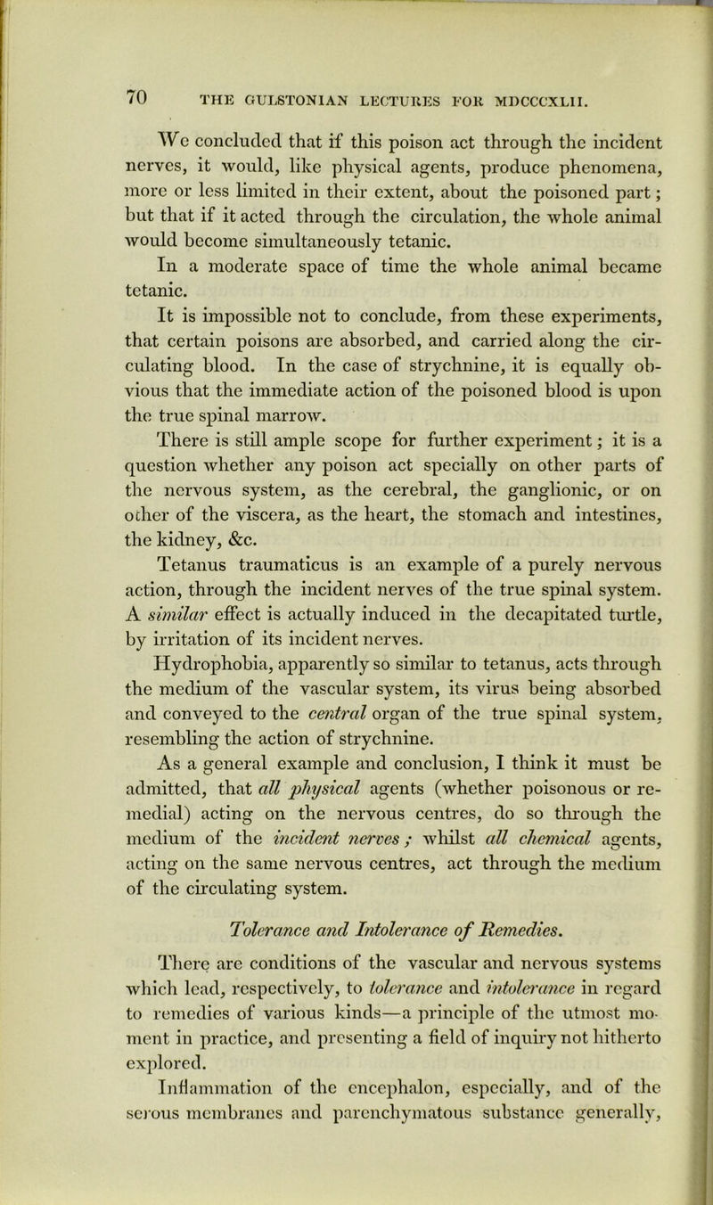 Wc concluded that if this poison act through the incident nerves, it would, like physical agents, produce phenomena, more or less limited in their extent, about the poisoned part; but that if it acted through the circulation, the whole animal would become simultaneously tetanic. In a moderate space of time the whole animal became tetanic. It is impossible not to conclude, from these experiments, that certain poisons are absorbed, and carried along the cir- culating blood. In the case of strychnine, it is equally ob- vious that the immediate action of the poisoned blood is upon the true spinal marrow. There is still ample scope for further experiment; it is a question whether any poison act specially on other parts of the nervous system, as the cerebral, the ganglionic, or on ocher of the viscera, as the heart, the stomach and intestines, the kidney, &c. Tetanus traumaticus is an example of a purely nervous action, through the incident nerves of the true spinal system. A similar effect is actually induced in the decapitated tmtle, by irritation of its incident nerves. Hydrophobia, apparently so similar to tetanus, acts through the medium of the vascular system, its virus being absorbed and conveyed to the central organ of the true spinal system, resembling the action of strychnine. As a general example and conclusion, I think it must be admitted, that all physical agents (whether poisonous or re- medial) acting on the nervous centres, do so through the medium of the incident nerves; whilst all chemical agents, acting on the same nervous centres, act through the medium of the circulating system. Tolerance and Intolerance of Remedies. There are conditions of the vascular and nervous systems which lead, respectively, to tolerance and intolei'ance in regard to remedies of various kinds—a principle of the utmost mo- ment in practice, and presenting a field of inquiry not hitherto exjfiored. Infiammation of the encephalon, especially, and of the sej'ous membranes and parenchymatous substance generally.