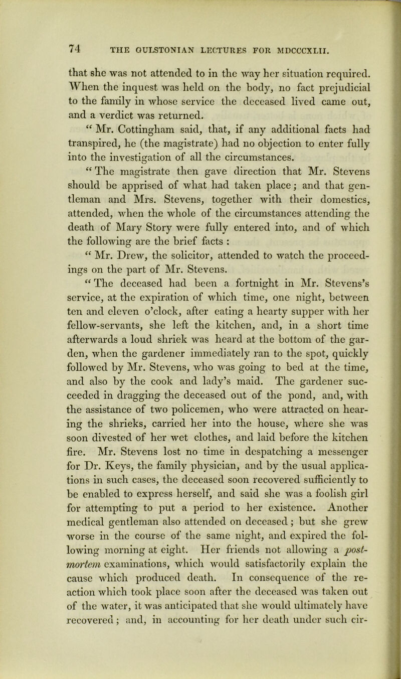 that she was not attended to in the way her situation required. When the inquest was held on the body, no fact prejudicial to the family in whose service the deceased lived came out, and a verdict was returned. “ Mr. Cottingham said, that, if any additional facts had transpired, he (the magistrate) had no objection to enter fully into the investigation of all the circumstances. ‘‘ The magistrate then gave direction that Mr. Stevens should be apprised of what had taken place; and that gen- tleman and Mrs. Stevens, together with their domestics, attended, when the whole of the circumstances attending the death of Mary Story were fully entered into, and of which the following are the brief facts : Mr. Drew, the solicitor, attended to watch the proceed- ings on the part of Mr. Stevens. “ The deceased had been a fortnight in Mr. Stevens’s service, at the expiration of which time, one night, between ten and eleven o’clock, after eating a hearty supper with her fellow-servants, she left the kitchen, and, in a short time afterwards a loud shriek was heard at the bottom of the gar- den, when the gardener immediately ran to the spot, quickly followed by Mr. Stevens, who was going to bed at the time, and also by the cook and lady’s maid. The gardener suc- ceeded in dragging the deceased out of the pond, and, with the assistance of two policemen, who were attracted on hear- ing the shrieks, carried her into the house, where she was soon divested of her wet clothes, and laid before the kitchen fire. Mr. Stevens lost no time in despatching a messenger for Dr. Keys, the family physician, and by the usual applica- tions in such cases, the deceased soon recovered suificiently to be enabled to express herself, and said she was a foolish girl for attempting to put a period to her existence. Another medical gentleman also attended on deceased; but she grew worse in the course of the same night, and expired the fol- lowing morning at eight. Her friends not allowing a post- mortem examinations, which would satisfactorily explain the cause which produced death. In consequence of the re- action which took place soon after the deceased was taken out of the water, it was anticipated that she would ultimately have recovered; and, in accounting for her death under such cir-