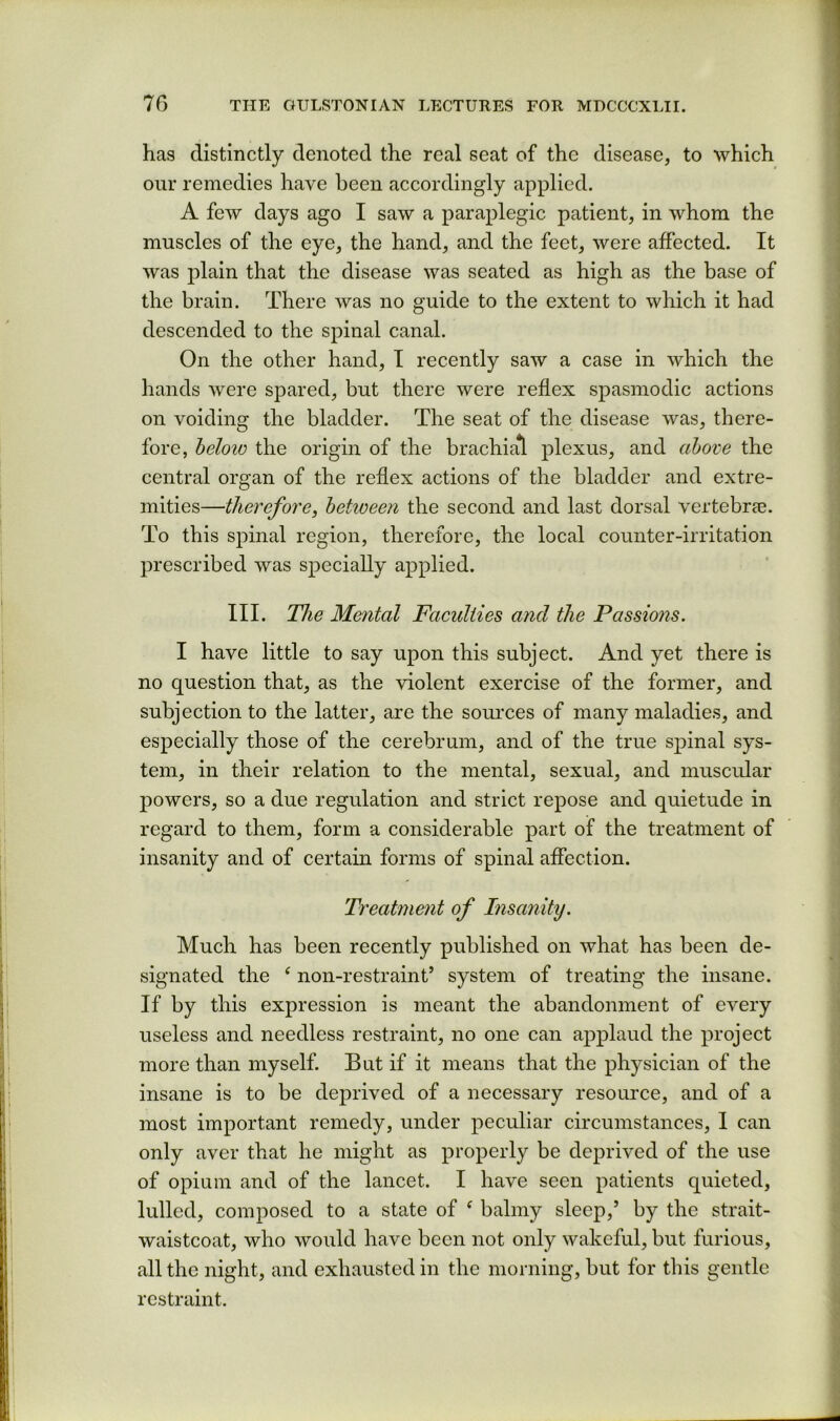 has distinctly denoted the real seat of the disease, to which our remedies have been accordingly applied. A few days ago I saw a paraplegic patient, in whom the muscles of the eye, the hand, and the feet, were affected. It was plain that the disease was seated as high as the base of the brain. There was no guide to the extent to which it had descended to the spinal canal. On the other hand, I recently saw a case in which the hands were spared, but there were reflex spasmodic actions on voiding the bladder. The seat of the disease was, there- fore, helow the origin of the brachial plexus, and above the central organ of the reflex actions of the bladder and extre- mities—therefore, between the second and last dorsal vertebree. To this spinal region, therefore, the local counter-irritation prescribed was specially applied. III. The Mental Faculties and the Passions. I have little to say upon this subject. And yet there is no question that, as the violent exercise of the former, and subjection to the latter, are the soui’ces of many maladies, and especially those of the cerebrum, and of the true spinal sys- tem, in their relation to the mental, sexual, and muscular j)owers, so a due regulation and strict repose and quietude in regard to them, form a considerable part of the treatment of insanity and of certain forms of spinal affection. Treatment of Insanity. Much has been recently published on what has been de- signated the ‘ non-restraint’ system of treating the insane. If by this expression is meant the abandonment of every useless and needless restraint, no one can applaud the project more than myself. But if it means that the physician of the insane is to be deprived of a necessary resource, and of a most important remedy, under peculiar circumstances, I can only aver that he might as properly be deprived of the use of opium and of the lancet. I have seen patients quieted, lulled, composed to a state of ^ balmy sleep,’ by the strait- waistcoat, who would have been not only wakeful, but furious, all the night, and exhausted in the morning, but for this gentle restraint.