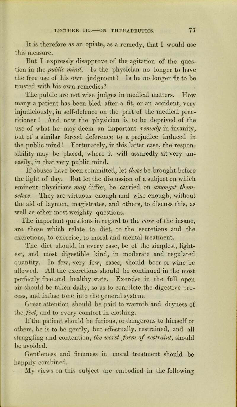 It is therefore as an opiate, as a remedy, that I would use this measure. But I expressly disapprove of the agitation of the ques- tion in the ■public mind. Is the physician no longer to have the free use of his own judgment? Is he no longer fit to be trusted with his own remedies? The public are not wise judges in medical matters. How many a patient has been bled after a fit, or an accident, very injudiciously, in self-defence on the part of the medical prac- titioner ! And now the physician is to be deprived of the use of what he may deem an important reynedy in insanity, out of a similar forced deference to a prejudice induced in the public mind ! Fortunately, in this latter case, the respon- sibility may be placed, where it will assuredly sit very un- easily, in that very public mind. If abuses have been committed, let these be brought before the light of day. But let the discussion of a subject on which eminent physicians may differ, be carried on amongst them- selves. They are virtuous enough and wise enough, without the aid of laymen, magistrates, and others, to discuss this, as well as other most weighty questions. The important questions in regard to the cure of the insane, are those which relate to diet, to the secretions and the excretions, to exercise, to moral and mental treatment. The diet should, in every case, be of the simplest, light- est, and most digestible kind, in moderate and regulated quantity. In few, very few, cases, should beer or wine be allowed. All the excretions should be continued in the most perfectly free and healthy state. Exercise in the full open air should be taken daily, so as to complete the digestive pro- cess, and infuse tone into the general system. Great attention should be paid to warmth and dryness of the feet, and to every comfort in clothing. If the patient should be furious, or dangerous to himself or others, he is to be gently, but effectually, restrained, and all struggling and contention, the ivorst form of restraint, should be avoided. Gentleness and firmness in moral treatment should be happily combined. My views on this subject arc embodied in the following