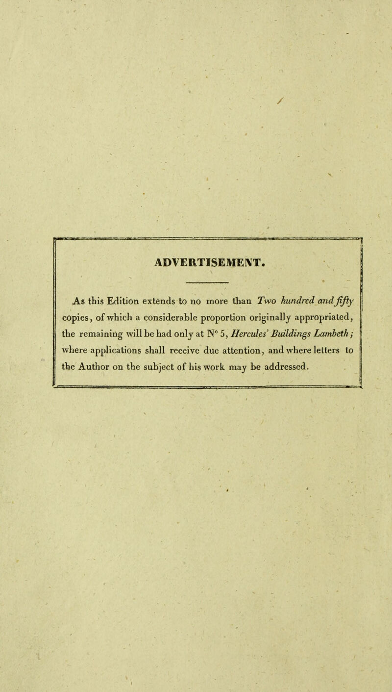 ADVERTISEMENT. As this Edition extends to no more than Two hundred and jijiy copies, of which a considerable proportion originally appropriated, the remaining will be had only at N° 5, Hercules' Buildings Lambeth ; where applications shall receive due attention, and where letters to the Author on the subject of his work may be addressed.