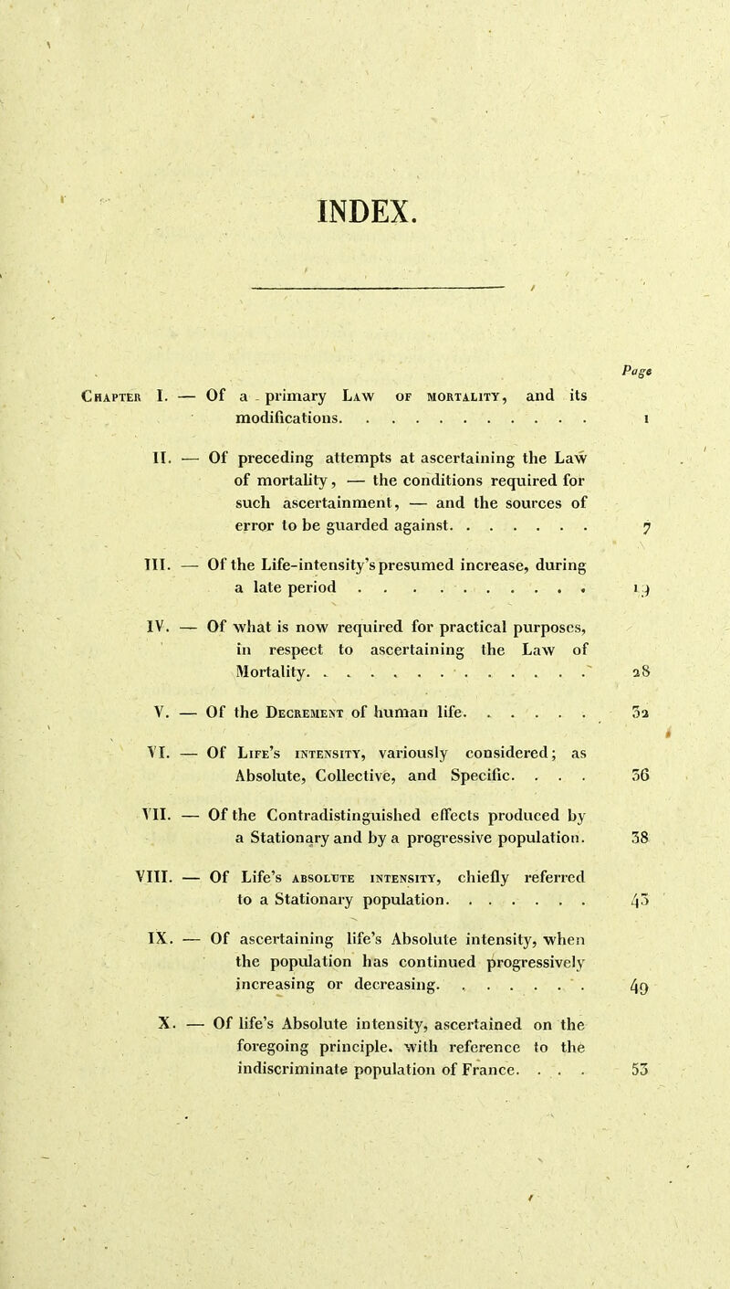 INDEX. Page Chapter I. — Of a .primary Law of mortality, and its modifications i II. — Of preceding attempts at ascertaining the Law of mortality, — the conditions required for such ascertainment, — and the sources of error to be guarded against 7 III. — Of the Life-intensity's presumed increase, during a late period . . . 19 IV. — Of what is now required for practical purposes, in respect to ascertaining the Law of Mortality a 8 V. — Of the Decrement of hviman life 3a » VI. — Of Life's intensity, variously considered; as Absolute, Collective, and Specific. ... 56 VII. — Of the Contradistinguished effects produced by a Stationary and by a progressive population. ,58 VIII. — Of Life's ABSOLUTE INTENSITY, chiefly referred to a Stationary population IX. — Of ascertaining life's Absolute intensity, when the population has continued progressively increasing or decreasing. ...... 4{) X. — Of life's Absolute intensity, ascertained on the foregoing principle, with reference to the indiscriminate population of France. ... 53