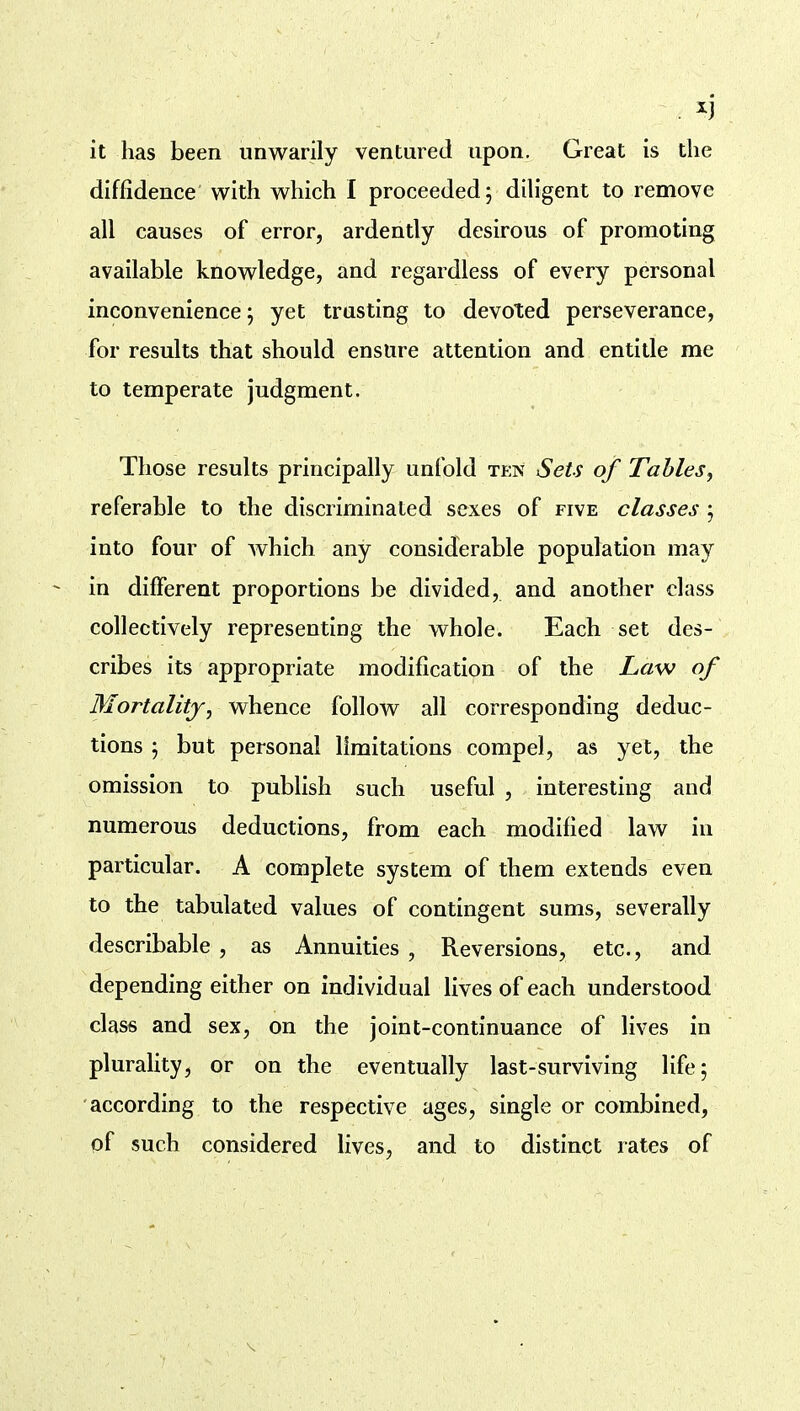 it has been unwarily ventured upon. Great is the diffidence with which I proceeded; diligent to remove all causes of error, ardently desirous of promoting available knowledge, and regardless of every personal inconvenience; yet trusting to devoted perseverance, for results that should ensure attention and entitle me to temperate judgment. Those results principally unfold ten Sets of Tables^ referable to the discriminated sexes of five classes ; into four of which any considerable population may in different proportions be divided, and another class collectively representing the whole. Each set des- cribes its appropriate modification of the Law of Mortality, whence follow all corresponding deduc- tions ; but personal limitations compel, as yet, the omission to publish such useful , interesting and numerous deductions, from each modified law in particular. A complete system of them extends even to the tabulated values of contingent sums, severally describable, as Annuities , Reversions, etc., and depending either on individual lives of each understood class and sex, on the joint-continuance of lives in pluraUty, or on the eventually last-surviving life; according to the respective ages, single or combined, of such considered lives, and to distinct rates of