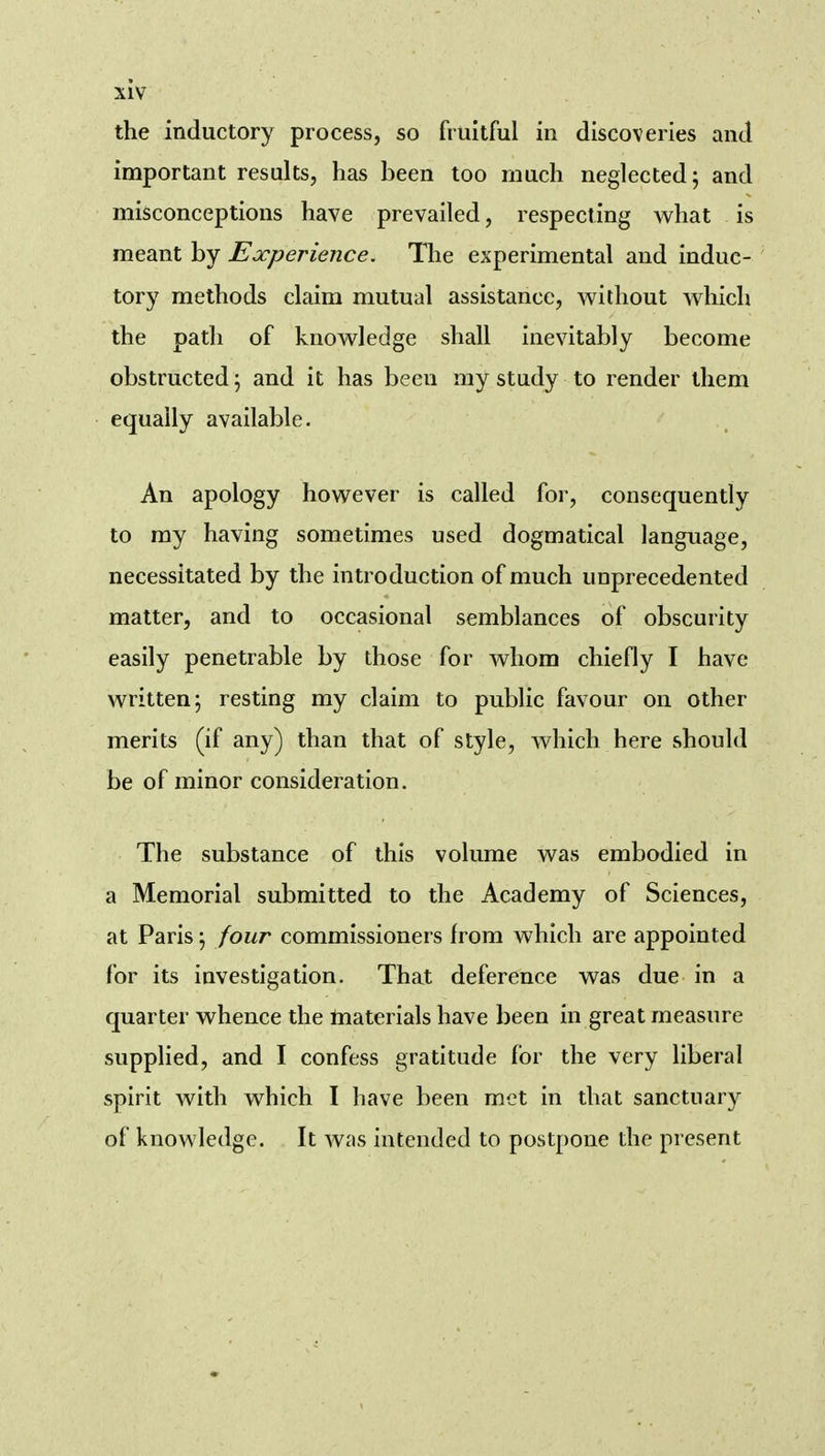 the inductory process, so fruitful in discoveries and important results, has been too much neglected; and misconceptions have prevailed, respecting what is meant by Experience. The experimental and induc- tory methods claim mutual assistance, without which the path of knowledge shall inevitably become obstructed; and it has been my study to render them equally available. An apology however is called for, consequently to my having sometimes used dogmatical language, necessitated by the introduction of much unprecedented matter, and to occasional semblances of obscurity easily penetrable by those for whom chiefly I have written; resting my claim to public favour on other merits (if any) than that of style, which here should be of minor consideration. The substance of this volume was embodied in a Memorial submitted to the Academy of Sciences, at Paris; four commissioners from which are appointed for its investigation. That deference was due in a quarter whence the materials have been in great measure supplied, and I confess gratitude for the very liberal spirit with which I have been met in that sanctuary of knowledge. It was intended to postpone the present