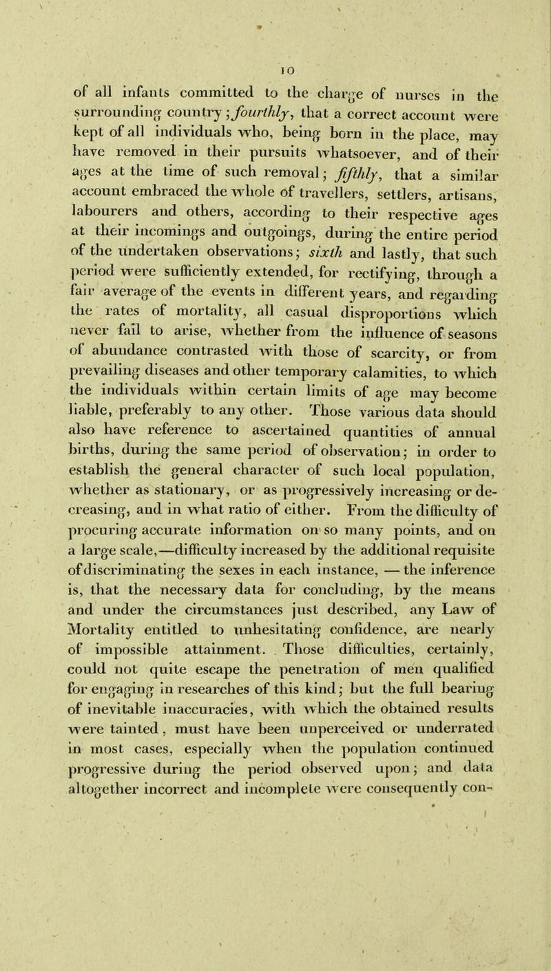 of all infants committed to the cliarj^e of nurses in the surroundiiipf country; fourthly, that a correct account were kept of all individuals who, being born in the place, may have removed in their pursuits whatsoever, and of their ajjes at the time of such removal • fifthly, that a similar account embraced the whole of travellers, settlers, artisans, labourers and others, according to their respective ages at their incomings and outgoings, during the entire period of the undertaken observations; sixth and lastly, that such period were sufficiently extended, for rectifying, through a fair average of the events in different years, and regarding the rates of mortality, all casual disproportions which never fail to arise, whether from the influence of seasons of abundance contrasted with those of scarcity, or from prevailing diseases and other temporary calamities, to which the individuals within certain limits of age may become liable, preferably to any other. Those various data should also have reference to ascertained quantities of annual births, during the same period of observation; in order to establish the general character of such local population, whether as stationary, or as progressively increasing or de- creasing, and in what ratio of either. From the difficulty of procuring accui'ate information on so many points, and on a large scale,—difficulty increased by the additional requisite of discriminating the sexes in each instance, — the inference is, that the necessary data for concluding, by the means and under the circumstances just described, any Law of Mortality entitled to unhesitating confidence, are neai-ly of impossible attainment. Those difficulties, certainly, could not quite escape the penetration of men qualified for engaging in reseaixhes of this kind \ but the full bearing of inevitable inaccuracies, with which the obtained results were tainted, must have been unperceived or underrated in most cases, especially when the population continued progressive during the period observed upon; and data altogether incori^ect and incomplete w ere consequently con-