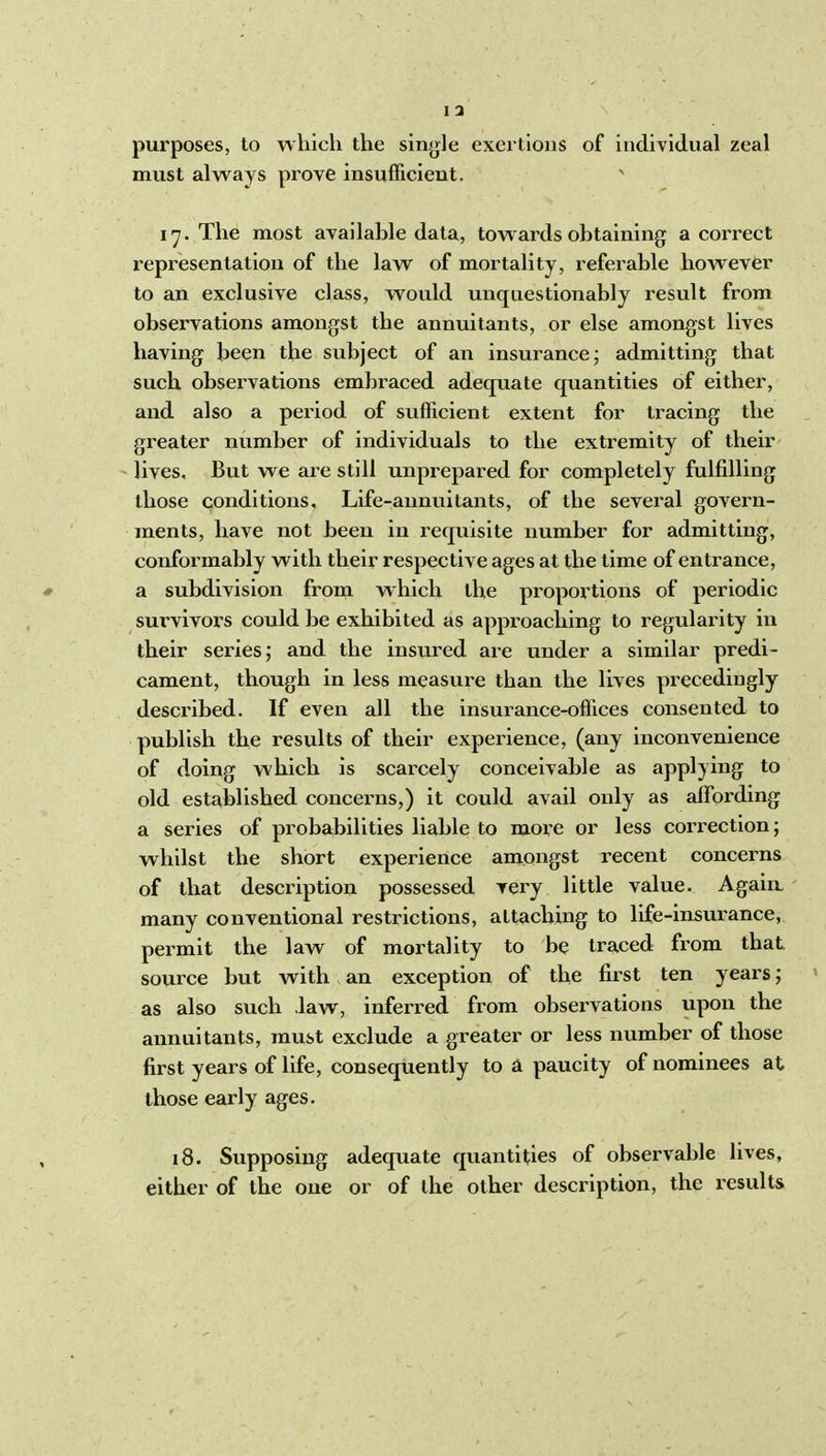 I a purposes, lo which the sinjjle exertions of individual zeal must always prove insufficient. ' I'7. The most available data, towards obtaining a correct representation of the law of mortality, referable however to an exclusive class, would unquestionably result from observations amongst the annuitants, or else amongst lives having been the subject of an insurance j admitting that such observations embraced adequate quantities of either, and also a period of sufficient extent for tracing the greater number of individuals to the extremity of their - lives, Biit we are still unprepared for completely fulfilling those conditions. Life-annuitants, of the several govern- ments, have not been in requisite number for admitting, conformably with their respective ages at the time of entrance, * a subdivision from which the proportions of periodic survivors could be exhibited as approaching to regularity in their series; and the insured are under a similar predi- cament, though in less measure than the lives precediugly described. If even all the insurance-offices consented to publish the results of their experience, (any inconvenience of doing which is scarcely conceivable as applying to old established concerns,) it could avail only as affording a series of probabilities liable to more or less connection; whilst the short experience amongst recent concerns of that description possessed very little value. Again. many conventional restrictions, attaching to life-insurance, permit the law of mortality to be traced from that, source but with an exception of the first ten years; as also such .law, inferred fi'om observations upon the annuitants, must exclude a greater or less number of those first years of life, consequently to a paucity of nominees at those early ages. , 18. Supposing adequate quantities of observable lives, either of the one or of the other description, the results