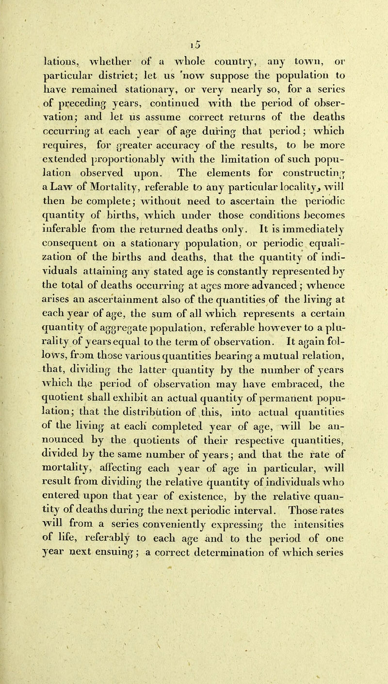 latious, whether of a Avhole country, any town, or particular district; let us 'now suppose the population to have remained stationary, or very nearly so, for a series of preceding years, continued with the period of obser- vation; and let us assume correct returns of the deaths occurring at each year of age during that period; which requires, for greater accuracy of the results, to he more extended proportionably with the limitation of such popu- lation observed upon. The elements for constructing^ a Law of Mortality, referable to any particular locality^ will then be complete; without need to ascertain the periodic quantity of births, which under those conditions becomes inferable from the returned deaths only. It is immediately consequent on a stationary population, or periodic equali- zation of the births and deaths, that the quantity of indi- viduals attaining any stated age is constantly represented by the total of deaths occurring at ages more advanced; whence arises an ascertainment also of the quantities of the living at each year of age, the sum of all which represents a certain quantity of aggregate population, referable however to a plu- rality of years equal to the term of observation. It again fol- lows, from those various quantities bearing a mutual relation, that, dividing the latter quantity by the number of years Avhich the period of observation may have embraced, the quotient shall exhibit an actual quantity of permanent popu- lation; that the distribution of this, into actual quantities of the living at each' completed year of age, will be an- nou-uced by the quotients of their respective quantities, divided by the same number of years; and that the rate of mortality, affecting each year of age in particular, will result from dividing the relative quantity of individuals who entered upon that year of existence, by the relative quan- tity of deaths during the next periodic interval. Those i^ates will from a series conveniently expressing the intensities of life, referably to each age and to the period of one year next ensuing; a correct determination of which series