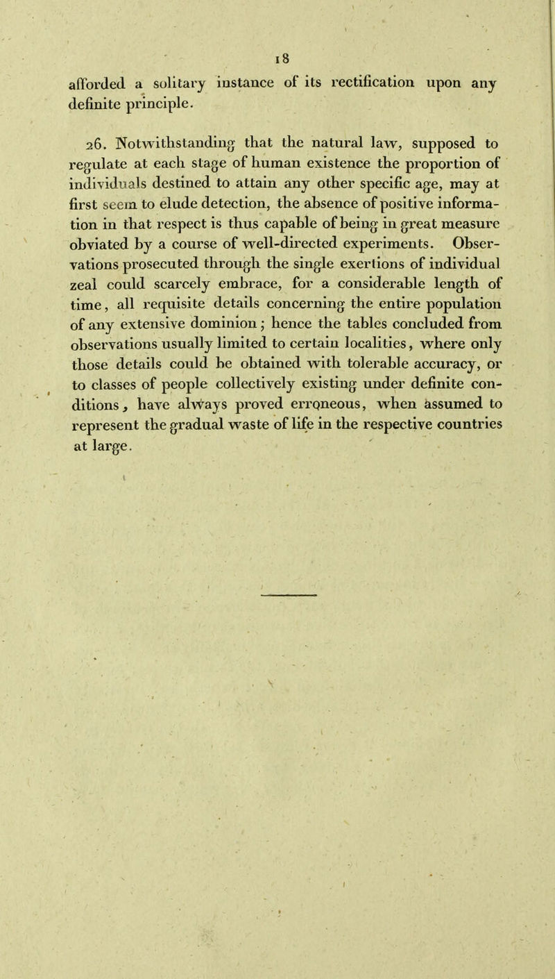 afforded a solitary instance of its rectification upon any definite principle. 26. Notwithstanding that the natural law, supposed to regulate at each stage of human existence the proportion of individuals destined to attain any other specific age, may at first seem to elude detection, the absence of positive informa- tion in that respect is thus capable of being in great measure obviated by a course of well-directed experiments. Obser- vations prosecuted through the single exertions of individual zeal could scarcely embrace, for a considerable length of time, all requisite details concerning the entire population of any extensive dominion; hence the tables concluded from observations usually limited to certain localities, where only those details could be obtained with tolerable accuracy, or to classes of people collectively existing under definite con- ditions, have alvvays proved erroneous, when assumed to represent the gradual waste of life in the respective countries at large.