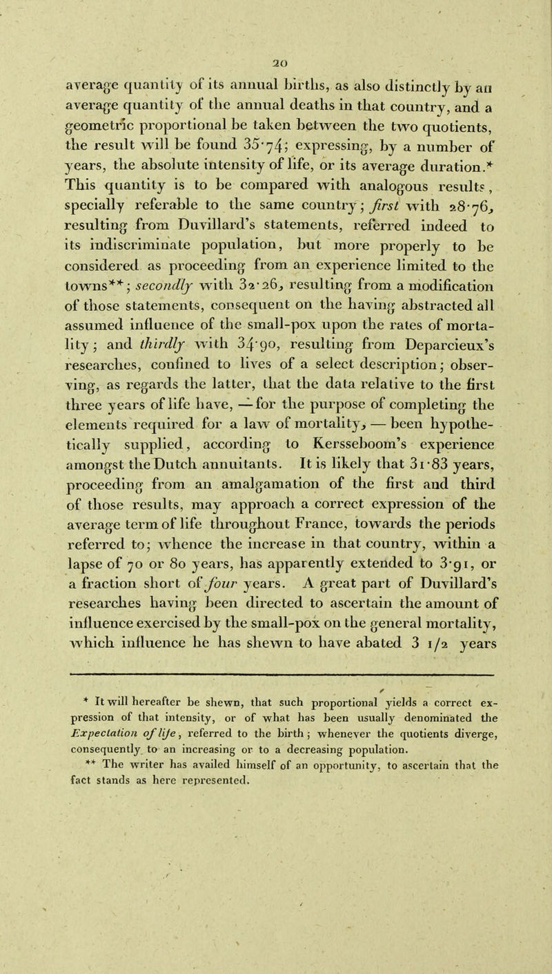 average quantity of its annual births, as also distinctly by an average quantity of the annual deaths in that country, and a geometric proportional be taken between the two quotients, the result will be found 35 74; expressing, by a number of years, the absolute intensity of life, or its average duration.* This quantity is to be compared with analogous results, specially referable to the same country; first with 28-76^ resulting from Duvillard's statements, referred indeed to its indiscriminate population, but more properly to be considei-ed as proceeding from an experience limited to the towns**; secondly with 32*26^ resulting from a modification of those statements, consequent on the having abstracted all assumed influence of the small-pox upon the rates of morta- lity; and thirdly with 34'90, resulting from Deparcieux's researches, confined to lives of a select description; obser- ving, as regards the latter, that the data relative to the first three years of life have, — for the purpose of completing the elements required for a law of mortality, — been hypothe- tically supplied, according to Kersseboom's experience amongst the Dutch annuitants. It is likely that 3i-83 years, proceeding from an amalgamation of the first and third of those results, may approach a correct expression of the average term of life throughout France, towards the periods referred to; whence the increase in that country, within a lapse of 70 or 80 years, has apparently extended to 3gi, or a fraction short four years. A great part of Duvillard's researches having been directed to ascertain the amount of influence exercised by the small-pox on the general mortality, which influence he has shewn to have abated 3 i/a years * It will hereafter be shewn, that such proportional yields a correct ex- pression of that intensity, or of what has been usually denominated the Expeclalion of life, referred to the birth ; whenever the quotients diverge, consequently to an increasing or to a decreasing population. ** The writer has availed himself of an opportunity, to ascertain that the fact stands as here represented.