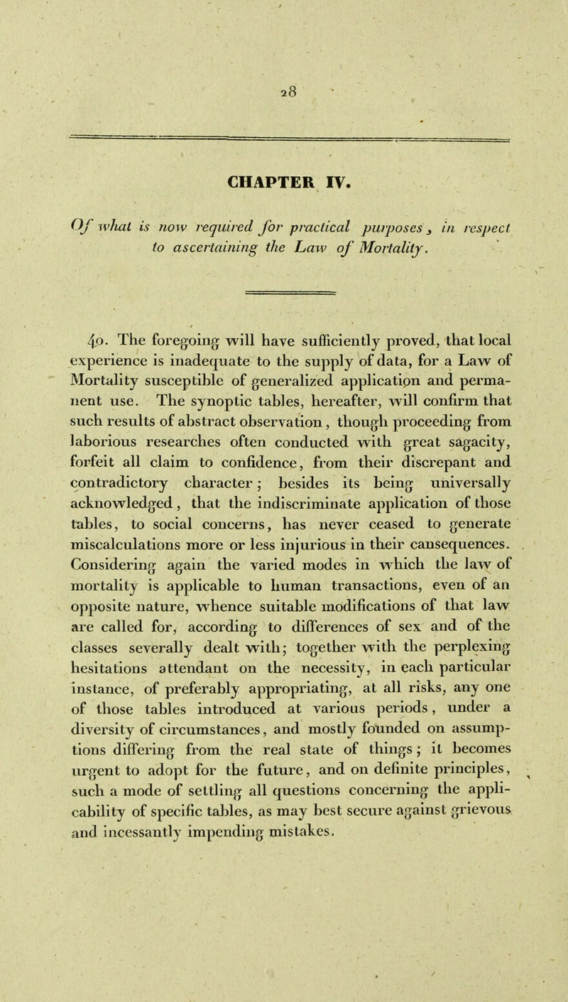 CHAPTER IV. Of what is now required for practical purposes ^ in respect to ascertaining the Law of Mortality. 4p. The foregoing will have sufficiently proved, that local experience is inadequate to the supply of data, for a Law of Mortality susceptible of generalized application and perma- nent use. The synoptic tables, hereafter, will confirm that such results of abstract observation, though proceeding from laborious researches often conducted with great sagacity, forfeit all claim to confidence, from their discrepant and contradictory character; besides its being universally acknowledged, that the indiscriminate application of those tables, to social concerns, has never ceased to generate miscalculations more or less injurious in their cansequences. Considei'ing again the varied modes in which the law of mortality is applicable to human transactions, even of an opposite nature, whence suitable modifications of that law are called for, according to dilFerences of sex and of the classes severally dealt with; together with the perplexing hesitations attendant on the necessity, in each particular instance, of preferably appropriating, at all risks, any one of those tables introduced at various periods, under a diversity of ciixumstances, and mostly founded on assump- tions differing from the real state of things; it becomes urgent to adopt for the future, and on definite principles, ^ such a mode of settling all questions concerning the appli- cability of specific tables, as may best secure against grievous and incessantly impending mistakes.