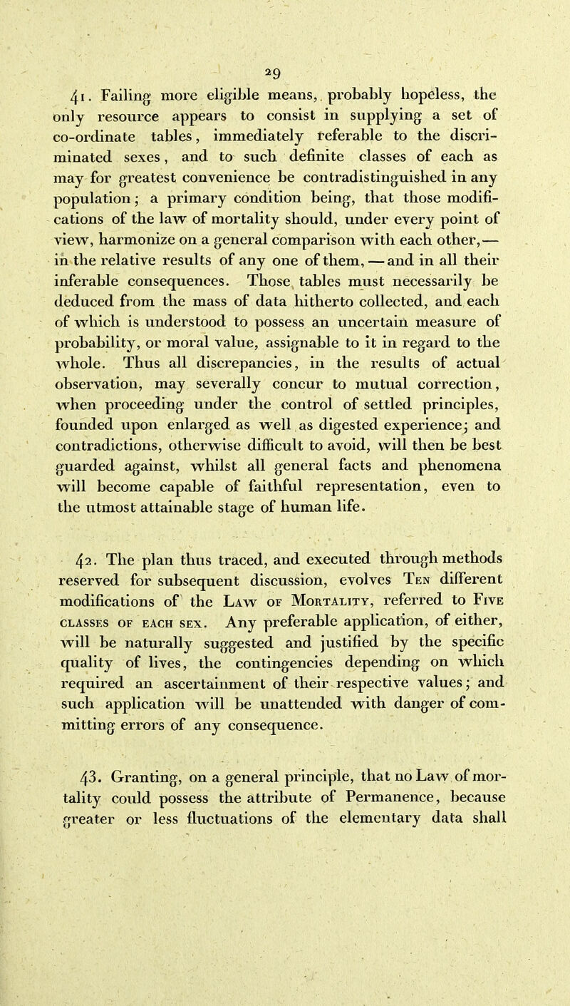 4i. Failing more eligible means, probably hopeless, the only resource appears to consist in supplying a set of co-ordinate tables, immediately referable to the discri- minated sexes, and to such definite classes of each as may for greatest convenience be contradistinguished in any population; a primary condition being, that those modifi- cations of the law of mortality should, under every point of view, harmonize on a general comparison with each other,— in the relative results of any one of them, —and in all their inferable consequences. Those tables must necessarily be deduced from the mass of data hitherto collected, and each of which is understood to possess an uncertain measure of probability, or moral value, assignable to it in regard to the whole. Thus all discrepancies, in the results of actual observation, may severally concur to mutual correction, when proceeding under the control of settled principles, founded upon enlarged as well as digested experience j and contradictions, otherwise difficult to avoid, will then be best guarded against, whilst all general facts and phenomena will become capable of faithful representation, even to the utmost attainable stage of human life. 42- The plan thus traced, and executed through methods reserved for subsequent discussion, evolves Ten different modifications of the Law of Mortality, referred to Five CLASSES OF EACH SEX. Any preferable application, of either, will be naturally suggested and justified by the specific quality of lives, the contingencies depending on which required an ascertainment of their respective values; and such application will be unattended with danger of com- mitting errors of any consequence. 43. Granting, on a general principle, that no Law of mor- tality could possess the attribute of Permanence, because greater or less fluctuations of the elementary data shall