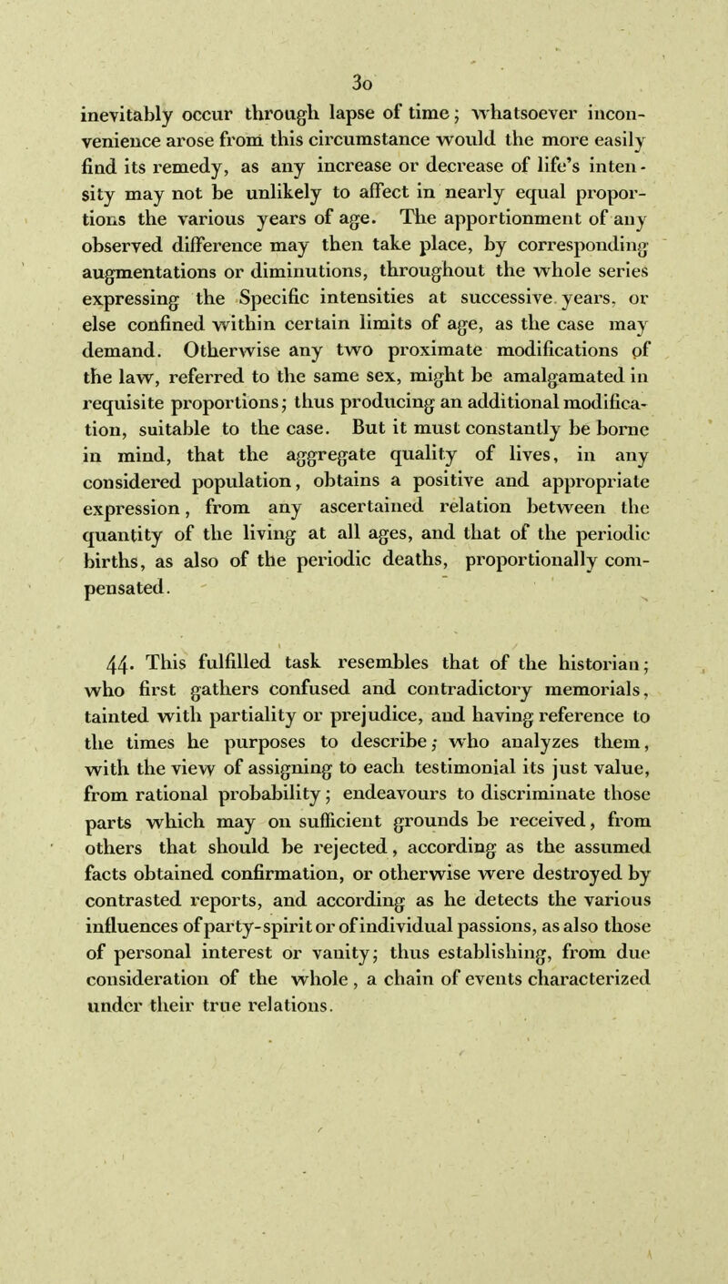 inevitably occur through lapse of time; whatsoever iucoii- venieuce arose from this circumstance would the more easily find its remedy, as any increase or decrease of life's inten - sity may not be unlikely to affect in nearly equal propor- tions the various years of age. The apportionment of any observed difference may then take place, by corresponding augmentations or diminutions, throughout the whole series expressing the Specific intensities at successive years, or else confined within certain limits of age, as the case may demand. OtherAvise any two proximate modifications of the law, referred to the same sex, might be amalgamated in requisite proportions thus producing an additional modifica- tion, suitable to the case. But it must constantly be home in mind, that the aggregate quality of lives, in any considered population, obtains a positive and appropriate expression, from any ascertained relation between the quantity of the living at all ages, and that of the periodic births, as also of the periodic deaths, proportionally com- pensated. 44* This fulfilled task resembles that of the historian; who first gathers confused and contradictory memorials, tainted with partiality or prejudice, and having reference to the times he purposes to describe; who analyzes them, with the view of assigning to each testimonial its just value, from rational probability; endeavours to discriminate those parts which may on sufficient grounds be received, from others that should be rejected, according as the assumed facts obtained confirmation, or otherwise were destroyed by contrasted reports, and according as he detects the various influences ofparty-spirit or of individual passions, as also those of personal interest or vanity; thus establishing, from due consideration of the whole , a chain of events characterized under their true relations.