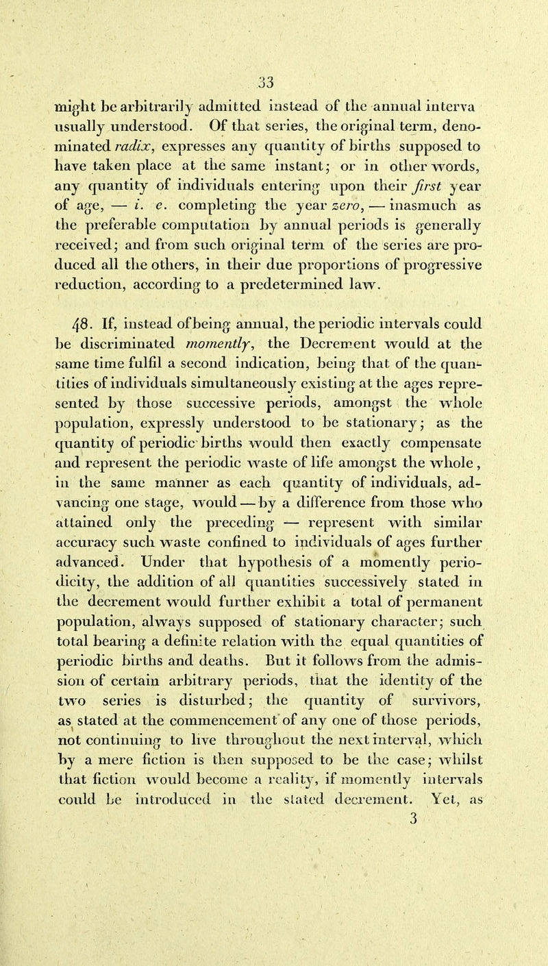 1 33 might be arbitrarily admitted instead of the amiual interva usually understood. Of that series, the original terra, deno- minated radix, expresses any quantity of births supposed to have taken place at the same instant; or in other words, any quantity of individuals entering upon their first year of age, — /. c. completing the year sero, — inasmuch as the preferable computation by annual periods is generally received; and from such original term of the series are pro- duced all the others, in their due proportions of pi^ogressive reduction, according to a predetermined law. 48. If, instead of being annual, the periodic intervals could be discriminated momently, the Decrement would at the same time fulfil a second indication, being that of the quan^ tities of individuals simultaneously existing at the ages repre- sented by those successive periods, amongst the whole population, expressly understood to be stationary- as the quantity of periodic births would then exactly compensate and represent the periodic waste of life amongst the whole, in the same manner as each quantity of individuals, ad- vancing one stage, would—by a difference from those who attained only the pi^eceding — represent with similar accuracy such waste confined to individuals of ages further advanced. Under that hypothesis of a momently perio- dicity, the addition of all quantities successively stated in the decrement would further exhibit a total of permanent population, always supposed of stationary character; such total bearing a definite relation with the equal quantities of pei-iodic births and deaths. But it follows from the admis- sion of certain arbitrary periods, that the identity of the two series is disturbed; the quantity of survivors, as stated at the commencement of any one of those periods, not continuing to live throughout the next interval, which by a mere fiction is then supposed to be the case; Avhilst that fiction would become a reality, if momently intervals could be introduced in the slated decrement. Yet, as 3