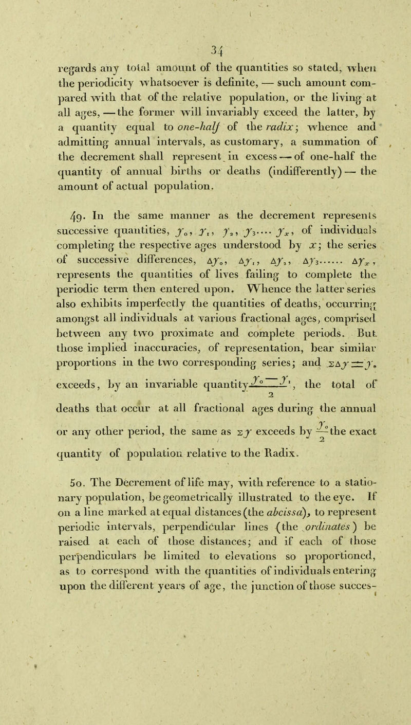 regards any total amount of the quantities so stated, when the periodicity whatsoever is definite, — such amount com- pared with that of the relative population, or the living at all ages,—the former will invariably exceed the latter, by a quantity equal to one-halj of the radix; whence and admitting annual intervals, as customary, a summation of , the decrement shall represent in excess — of one-half the quantity of annual births or deaths (indifferently) — the amount of actual population. 49. In the same manner as the decrement represents successive quantities, Jo, Xt, , Ji---- Jx-, of individuals completing the respective ages understood by x; the series of successive differences, a/o? ajTu a/,, ^r^ x» represents the quantities of lives failing to complete the periodic term then entered upon. Whence the latter series also exhibits imperfectly the quantities of deaths, occvirring amongst all individuals at various fractional ages, comprised between any two proximate and complete periods. But. those implied inaccuracies, of representation, bear similar proportions in the two corresponding series j and sajk — 7'. exceeds, by an invariable quantity Z, the total of 2 deaths that occur at all fi'actional ages during the annual or any other period, the same as -zj exceeds by ~the exact quantity of population relative to the Radix. 50. The Decrement of life may, with reference to a statio- nary population, be geometrically illustrated to the eye. If on a line marked at equal distances (the abcissd), to represent periodic intervals, perpendicular lines {the onliiiates^ be raised at each of those distances; and if each of those perpendiculars be limited to elevations so proportioned, as to cori-espond with the quantities of individuals entering upon the different years of age, the junction of those succes-