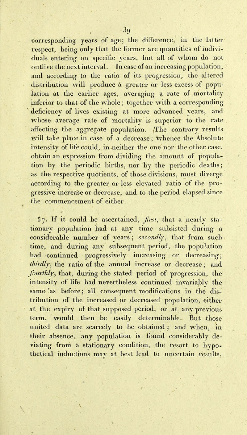 correspontliug years of agej the dilference, in the latter respect, being only that the former are quantities of indivi- duals entering on specific years, hut all of whom do not outlive the next interval. In case of an increasing population, and according to the ratio of its progression, the altered distribution will produce a greater or less excess of popu- lation at the earlier ages, averaging a rate of mortality inferior to that of the whole; together with a corresponding deficiency of lives existing at more advanced years, and whose average rate of mortality is superior to the rate affecting the aggregate population. (The contrary results will take place in case of a decrease; whence the Absolute intensity of life could, in neither the one nor the other case, obtain an expression from dividing the amount of popula- tion by the periodic births, nor by the periodic deaths; as the respective quotients, of those divisions, must diverge according to the greater or less elevated ratio of the pro- gressive increase or decrease, and to the period elapsed since the commencement of either. 57. If it could be ascertained, Jirsf, that a nearly sta- tionary population had at any time subsisted during a considerable number of years; secondly, that from such time, and during any svibsequent period, the population had continued progressively increasing or decreasing; thirdly, the ratio of the annual increase or decrease; and fourthly, that, during the stated period of progression, the intensity of life had nevertheless continued invariably the same ^as before; all consequent modifications in the dis- tribution of the increased or decreased population, either at the expiry of that supposed period, or at any previous term, would then be easily determinable. But those united data are scarcely to be obtained ; and when, in their absence, any population is found considerably de- viating from a stationary condition, the resort to hypo- thetical inductions may at best lead to uncertain results,