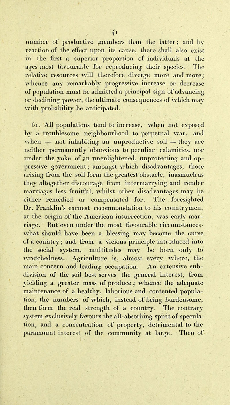 number of produclive ^nembers than llie latter- and ]>y reaction of the effect upon its cause, there shall also exist in the first a superior proportion of individuals at the ages most favourable for reproducing^ their species. The relative resources Avill therefore diverge more and morej whence any remarkably progressive increase or decrease of population must be admitted a principal sign of advancing or declining power, the ultimate consequences of which may Avith probability be anticipated. 6i. All populations tend to increase, Avhen not exposed by a troublesome neighbourhood to perpetual war, and when — not inhabiting an unproductive soil — they arc neither permanently obnoxious to peculiar calamities, nor under the yoke of an unenlightened, unpi^otecting and op- pressive government amongst which disadvantages, those arising from the soil form the greatest obstacle, inasmuch as they altogether discourage from intermarrying and render marriages less fruitful, whilst other disadvantages may be either remedied or compensated for. The foresighted Dr. Franklin's earnest recommandation to his countrymen, at the origin of the American insurrection, was early mar- riage. But even under the most favourable circumstances? what should have been a blessing may become the curse of a country ; and from a vicious principle introduced into the social system, multitudes may be born only to wretchedness. Agriculture is, almost every where, the main concern and leading occupation. An extensive sub- division of the soil best serves the general interest, from yielding a greater mass of produce ; whence the adequate maintenance of a healthy, laborious and contented popula- tion; the numbers of which, instead of being burdensome, then form the real strength of a country. The contrary system exclusively favours the all-absorbing spirit of specula- tion, and a concentration of property, detrimental to the paramount interest of the community at large. Then of