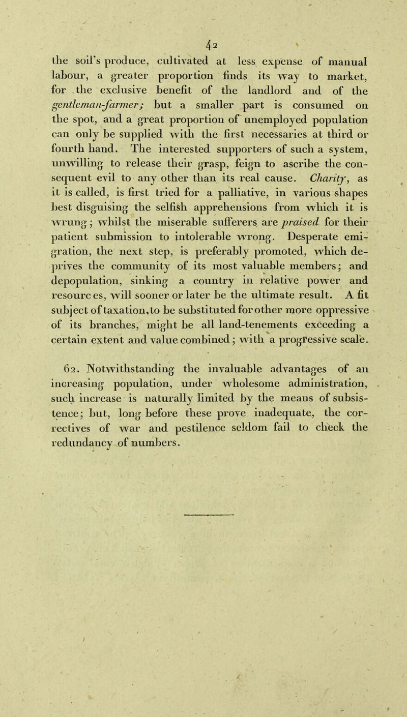 4^ * the soil's produce, cultivated at less expense of manual labour, a greater proportion finds its way to market, for the exclusive benefit of the landlord and of the gentleman-farmer; but a smaller part is consumed on the spot, and a great proportion of unemployed population can only be supplied with the first necessaries at third or fourth hand. The interested supporters of such a system, unwilling to release their grasp, feign to ascribe the con- sequent evil to any other than its real cause. Charity, as it is called, is first tried for a palliative, in various shapes best disguising the selfish apprehensions from which it is Avrung; whilst the misd'able sufferers are praised for their patient submission to intolerable wrong. Desperate emi- gration, the next step, is preferably promoted, which de- ])rives the community of its most valuable members; and depopulation, sinking a country in relative power and resources, will sooner or later be the ultimate result. A fit subject of taxation,to be substituted for other more oppressive of its branches, might be all land-tenements exceeding a certain extent and value combined; w ith a progressive scale. 62. Notwithstanding the invaluable advantages of an increasing population, under wholesome administration, such increase is naturally limited by the means of subsis- tence; but, long before these pi'ove inadequate, the cor- rectives of war and pestilence seldom fail to check the redundancy of numbers.