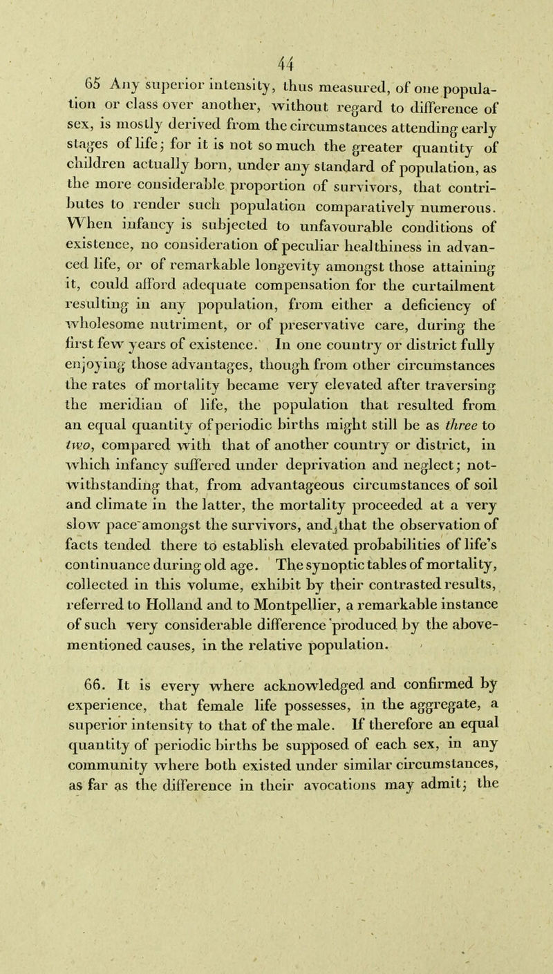 65 Any superior intensity, thus measured, of one popula- tion or class over another, without regard to difference of sex, is mostly derived from the circumstances attending early stages of life j for it is not so much the greater quantity of children actually Lorn, under any standard of population, as the more considerable proportion of survivors, that contri- butes to render such population comparatively numerous. When infancy is subjected to unfavourable conditions of existence, no consideration of peculiar healthiness in advan- ced life, or of remarkable longevity amongst those attaining it, could afford adequate compensation for the curtailment resulting in any population, from either a deficiency of wholesome nutriment, or of preservative care, during the first few years of existence. In one country or district fully enjoying those advantages, though, from other circumstances the rates of mortality became very elevated after traversing the meridian of life, the population that resulted from an equal quantity of periodic births might still be as three to two, compared with that of another country or district, in which infancy suffered under depinvation and neglect; not- withstanding that, from advantageous circumstances of soil and climate in the latter, the mortality proceeded at a very slow paceamongst the survivors, and^that the observation of facts tended there to establish elevated probabilities of life's continuance during old age. The synoptic tables of mortality, collected in this volume, exhibit by their contrasted results, referred to Holland and to Montpellier, a remarkable instance of such very considerable difference produced by the above- mentioned causes, in the relative population. 66. It is every where acknowledged and confirmed by experience, that female life possesses, in the aggregate, a superior intensity to that of the male. If therefore an equal quantity of periodic births be supposed of each sex, in any community where both existed under similar circumstances, as far as the difference in their avocations may admitj the