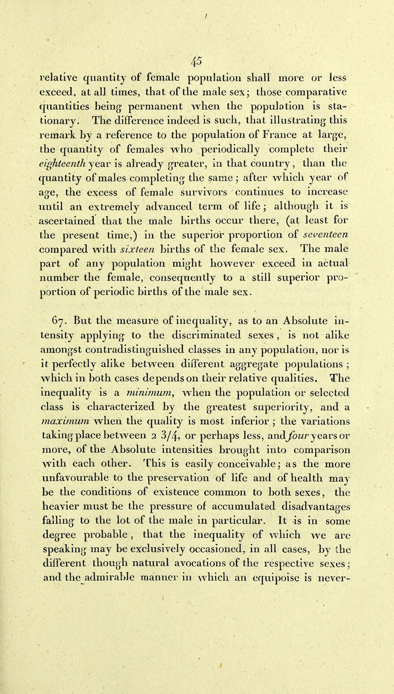 / 45 relative quantity of female population shall more or less exceed, at all times, that of the male sex; those comparative quantities being permanent when the population is sta- tionary. The difference indeed is such, that illustrating this remark by a reference to the population of France at large, the quantity of females who periodically complete their eighteenth year is already greater, in that country, than the quantity of males completing the same ; after which year of age, the excess of female survivors continues to increase until an extremely advanced term of life \ although it is ascertained that the male births occur there, (at least for the present time,) in the superior proportion of seventeen compared with sixteen births of the female sex. The male part of any population might however exceed in actual nnmber the female, consequently to a still superior pro- portion of periodic births of the male sex. 67. But the measure of inequality, as to an Absolute in- tensity applying to the discriminated sexes , is not alike amongst contradistinguished classes in any population, nor is it perfectly alike between diffei-ent aggregate populations ; which in both cases depends on their relative qualities. The inequality is a minimum^ when the population or selected class is characterized by the greatest superiority, and a maximum when the quality is most inferior ; the variations taking place between 2 3/4, or perhaps less, andjfoM/-years or more, of the Absolute intensities brought into comparison with each other. This is easily conceivable; as the more unfavourable to the preservation of life and of health may be the conditions of existence common to both sexes, the heavier must be the pressure of accumulated disadvantages falling to the lot of the male in particular. It is in some degree probable, that the inequality of which we are speaking may be exclusively occasioned, in all cases, by the different though natural avocations of the respective sexes; and the admirable manner in which an equipoise is never-