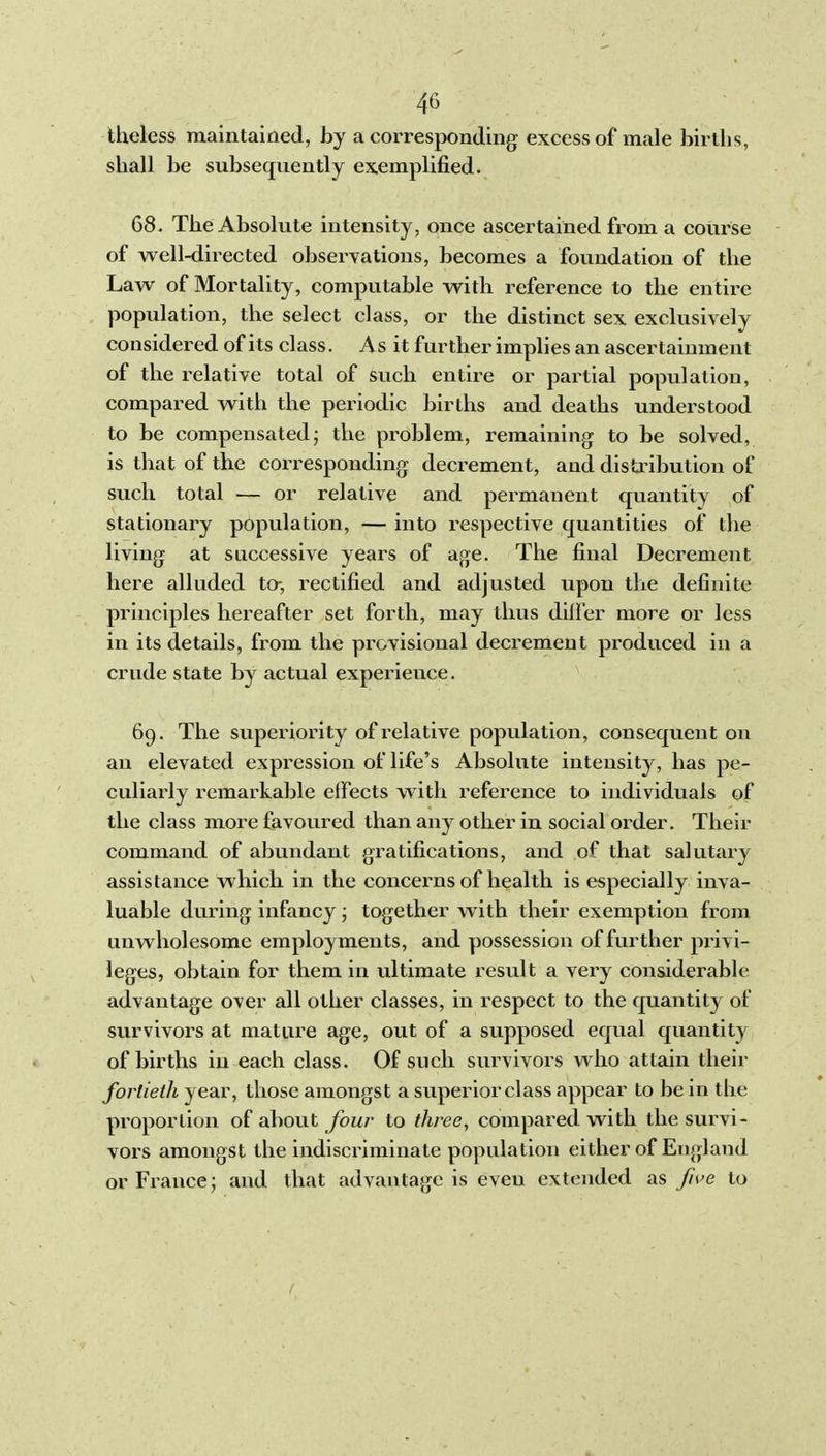 theless maintained, by a corresponding excess of male births, shall be subsequently exemplified. 68. The Absolute intensity, once ascertained from a course of well-directed observations, becomes a foundation of the Law of Mortality, computable witb reference to the entire population, the select class, or the distinct sex exclusively considered of its class. As it further implies an ascertainment of the relative total of such entire or partial population, compai-ed with the periodic births and deaths understood to be compensated; the problem, remaining to be solved, is that of the corresponding decrement, and disUnbution of such total — or relative and permanent quantity of stationary population, — into i^espective quantities of the living at successive years of age. The final Decrement here alluded to-, rectified and adjusted upon the definite principles hereafter set forth, may thus differ more or less in its details, from the provisional decrement produced in a crude state by actual experience. 69. The superiority of relative population, consequent on an elevated expression of life's Absolute intensity, has pe- culiarly remarkable effects with reference to individuals of the class more favoured than any other in social order. Their command of abundant gratifications, and of that salutary assistance which in the concer-ns of health is especially inva- luable during infancy • together with their exemption from unwholesome employments, and possession of further privi- leges, obtain for them in ultimate result a very considerable advantage over all other classes, in respect to the quantity of survivors at mature age, out of a supposed equal quantity of births in each class. Of such survivors who attain their fortieth year, those amongst a superior class appear to be in the proportion of about four to three, compared with the survi- vors amongst the indiscriminate population either of England or France; and that advantage is even extended as fh>e to