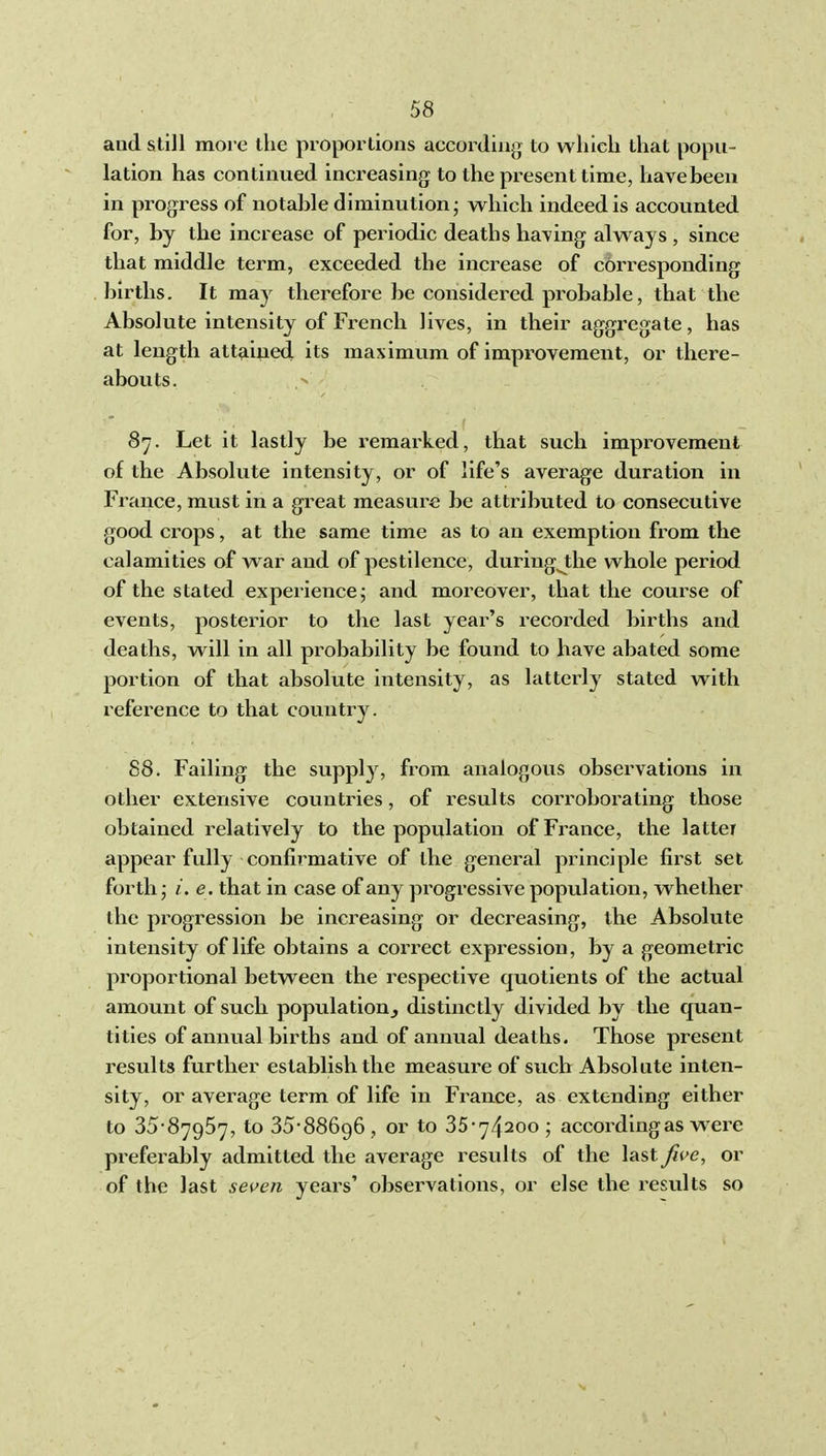 and still more the proportions according to wliicli that popu- lation has continued increasing to the present time, havebeen in progress of notable diminution - which indeed is accounted for, by the increase of periodic deaths having always , since that middle term, exceeded the increase of corresponding births. It may therefore be considered pi-obable, that the Absolute intensity of French lives, in their aggregate, has at length attained its maximum of improvement, or there- abouts. 87. Let it lastly be remarked, that such improvement of the Absolute intensity, or of life's average duration in France, must in a great measure be attributed to consecutive good crops, at the same time as to an exemption from the calamities of war and of pestilence, duringj;he whole period of the stated experience j and moreover, that the course of events, posterior to the last year's recorded births and deaths, will in all probability be found to have abated some portion of that absolute intensity, as latterly stated with reference to that country. 88. Failing the supply, from analogous observations in other extensive countries, of results corroborating those obtained relatively to the population of Finance, the latter appear fully confirmative of the general principle first set forth • /. e. that in case of any progressive population, whether the progression be increasing or decreasing, the Absolute intensity of life obtains a correct expression, by a geometric proportional between the respective quotients of the actual amount of such population^ distinctly divided by the quan- tities of annual births and of annual deaths. Those present results further establish the measure of such Absolute inten- sity, or average term of life in France, as extending either to 35-87957, to 35-88696, or to 35-74200 ; according as were preferably admitted the average results of the last five, or of the last seven years' observations, or else the results so