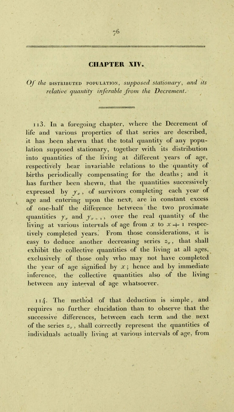 CHAPTER XIV. Oj the DISTRIBUTED POPULATION, supposed Stationary, and its relative quantity inferable from the Decrement. ii3. In a foregoing chapter, where the Decrement of life and various properties of that series are described, it has been shewn that the total quantity of any popu- lation supposed stationary, together with its distribution into quantities of the living at different years of age, respectively bear invariable relations to the quantity of births periodically compensating for the deaths; and it has further been shewn, that the quantities successively expressed by j^., of survivors completing each year of age and entering upon the next, are in constant excess of one-half the difference between the two proximate quantities y^ and ^ , , over the real quantity of the living at various intervals of age from x to x -f- i respec- tively completed years^ From those considerations, it is easy to deduce another decreasing sei-ies , that shall exhibit the collective quantities of the living at all ages, exclusively of those only who may not have completed the year of age signified by x; hence and by immediate inference, the collective quantities also of the living between any interval of age whatsoever. 114- The method of that deduction is simple, and requires no further elucidation than to observe that the successive differences, between each term and the next of the series , shall correctly represent the quantities of individuals actually living at various intervals of age, from