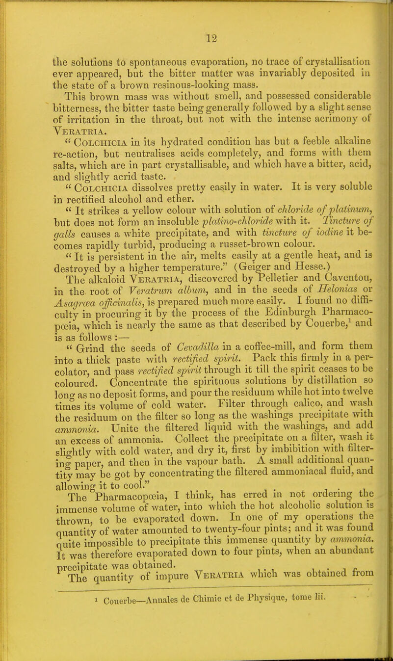 the solutions to spontaneous evaporation, no trace of crystallisation ever appeared, but the bitter matter was invariably deposited in the state of a brown resinous-looking mass. This brown mass was without smell, and possessed considerable bitterness, the bitter taste being generally followed by a slight sense of irritation in the throat, but not with the intense acrimony of Veratria. Colchicia in its hydrated condition has but a feeble alkaline re-action, but neutralises acids completely, and forms with them salts, which are in part crystallisable, and which have a bitter, acid, and slightly acrid taste. Colchicia dissolves pretty easily in water. It is very soluble in rectified alcohol and ether. It strikes a yellow colour with solution of chloride of platinum, but does not form an insoluble platino-chloride with it. Tincture of galls causes a white precipitate, and with tincture of iodine it be- comes rapidly turbid, producing a russet-brown colour. It is persistent in the air, melts easily at a gentle heat, and is destroyed by a higher temperature. (Geiger and Hesse.) The alkaloid Veratria, discovered by Pelletier and Caventou, in the root of Veratrum album, and in the seeds of Helonias or Asagrcea officinalis, is prepared much more easily. I found no diffi- culty in procuring it by the process of the Edinburgh Pharmaco- poeia, which is nearly the same as that described by Couerbe,1 and is as follows :— Grind the seeds of Cevadilla in a coffee-mill, and form them into a thick paste with rectified spirit. Pack this firmly in a per- colator, and pass rectified spirit through it till the spirit ceases to be coloured. Concentrate the spirituous solutions by distillation so lono- as no deposit forms, and pour the residuum while hot into twelve times its volume of cold water. Filter through calico, and wash the residuum on the filter so long as the washings precipitate with ammonia. Unite the filtered liquid with the washings, and add an excess of ammonia. Collect the precipitate on a filter, wash it slightly with cold water, and dry it, first by imbibition with filter- in^ paper, and then in the vapour bath. A small additional quan- tity may be got by concentrating the filtered ammoniacal fluid, and allowing it to cool. ... The Pharmacopoeia, I think, has erred in not ordering the immense volume of water, into which the hot alcoholic solution is thrown, to be evaporated down. In one of my operations the quantity of water amounted to twenty-four pints; and it was found quite impossible to precipitate this immense quantity by ammonia. It was therefore evaporated down to four pints, when an abundant precipitate was obtained. , The quantity of impure Veratria which was obtained from * Couerbe—Annates de Chimie et de Physique, tome lii.