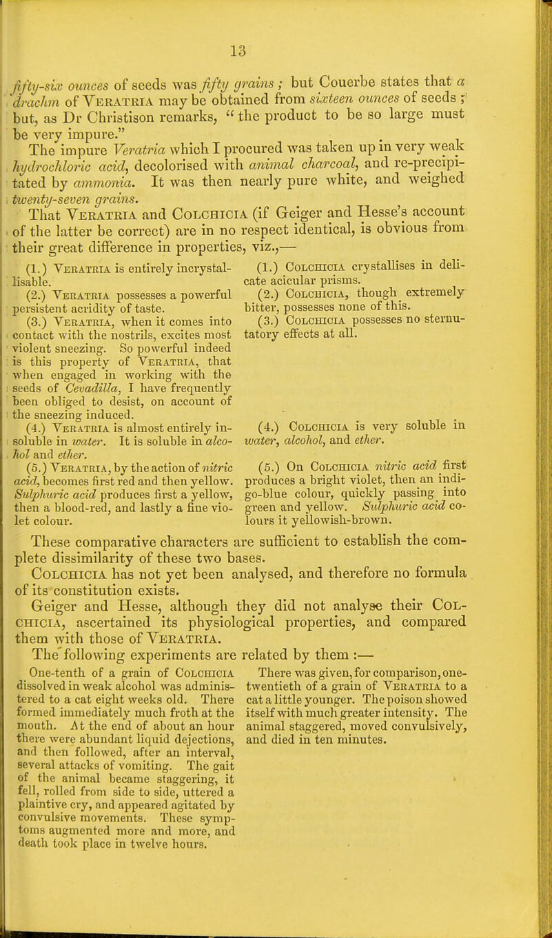 fifty-six ounces of seeds was fifty grains; but Couerbe states that a drachm of Veratria may be obtained from sixteen ounces of seeds ? but, as Dr Christison remarks, the product to be so large must be very impure. The impure Veratria which I procured was taken up in very weak hydrochloric acid, decolorised with animal charcoal, and re-precipi- tated by ammonia. It was then nearly pure white, and weighed tioenty-seven grains. That Veratria and Colchicia (if Geiger and Hesse's account of the latter be correct) are in no respect identical, is obvious from their great difference in properties, viz.,— (1.) Veratria is entirely incrystal- (1.) Colchicia crystallises in deli- lisable. cate aciculav prisms. (2.) Veratria possesses a powerful (2.) Colchicia, though extremely- persistent acridity of taste. bitter, possesses none of this. (3.) Veratria, when it comes into (3.) Colchicia possesses no sternu- contact with the nostrils, excites most tatory effects at all. violent sneezing. So powerful indeed is this property of Veratria, that when engaged in working with the seeds of Cevadilla, I have frecmently been obliged to desist, on account of the sneezing induced. (4.) Veratria is almost entirely in- soluble in water. It is soluble in alco- hol and ether. (5.) Veratria, by the action of nitric acid, becomes first red and then yellow. Sulphuric acid produces first a yellow, then a blood-red, and lastly a fine vio- let colour. (4.) Colchicia is very water, alcohol, and ether. soluble in (5.) On Colchicia nitric acid first produces a bright violet, then an indi- go-blue colour, quickly passing into green and yellow. Sulphuric acid co- lours it yellowish-brown. These comparative characters are sufficient to establish the com- plete dissimilarity of these two bases. Colchicia has not yet been analysed, and therefore no formula of its constitution exists. Geiger and Hesse, although they did not analyse their Col- chicia, ascertained its physiological properties, and compared them with those of Veratria. The'following experiments are related by them :— One-tenth of a grain of Colchicia There was given, for comparison, one- dissolved in weak alcohol was adminis- twentieth of a grain of Veratria to a tered to a cat eight weeks old. There formed immediately much froth at the mouth. At the end of about an hour there were abundant liquid dejections, and then followed, after an interval, several attacks of vomiting. The gait of the animal became staggering, it fell, rolled from side to side, uttered a plaintive cry, and appeared agitated by convulsive movements. These symp- toms augmented more and more, and death took place in twelve hours. cat a little younger. The poison showed itself with much greater intensity. The animal staggered, moved convulsively, and died in ten minutes.