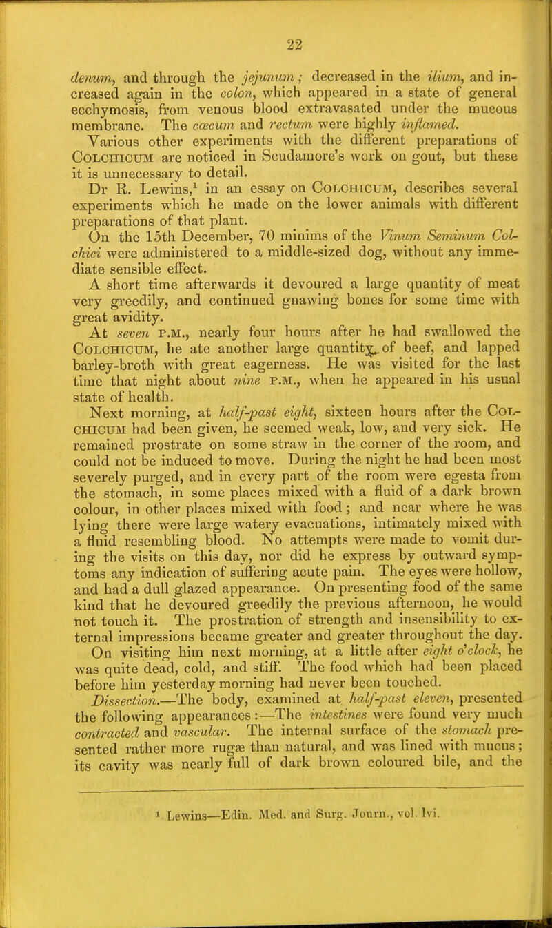 denum, and through the jejunum; decreased in the ilium, and in- creased again in the colon, which appeared in a state of general ecchymosis, from venous blood extravasated under the mucous membrane. The ccecum and rectum were highly inflamed. Various other experiments with the different preparations of CoLCHicrjM are noticed in Scudamore's work on gout, but these it is unnecessary to detail. Dr R. Lewins,1 in an essay on Colchictjm, describes several experiments which he made on the lower animals with different preparations of that plant. On the 15th December, 70 minims of the Vinum Seminum Col- cJiici were administered to a middle-sized dog, without any imme- diate sensible effect. A short time afterwards it devoured a large quantity of meat very greedily, and continued gnawing bones for some time with great avidity. At seven p.m., nearly four hours after he had swallowed the Colchicum, he ate another large quantity^ of beef, and lapped barley-broth with great eagerness. He was visited for the last time that night about nine p.m., when he appeared in his usual state of health. Next morning, at half-past eight, sixteen hours after the Col- chicum had been given, he seemed weak, low, and very sick. He remained prostrate on some straw in the corner of the room, and could not be induced to move. During the night he had been most severely purged, and in every part of the room were egesta from the stomach, in some places mixed with a fluid of a dark brown colour, in other places mixed with food ; and near where he was lying there were large watery evacuations, intimately mixed with a fluid resembling blood. No attempts were made to vomit dur- ing the visits on this day, nor did he express by outward symp- toms any indication of suffering acute pain. The eyes were hollow, and had a dull glazed appearance. On presenting food of the same kind that he devoured greedily the previous afternoon, he would not touch it. The prostration of strength and insensibility to ex- ternal impressions became greater and greater throughout the day. On visiting him next morning, at a little after eight o'clock, he was quite dead, cold, and stiff. The food which had been placed before him yesterday morning had never been touched. Dissection.—The body, examined at half-past eleven, presented the following appearances :—The intestines were found very much contracted and vascular. The internal surface of the stomach pre- sented rather more ruga? than natural, and was lined with mucus; its cavity was nearly full of dark brown coloured bile, and the 1 Lewins—Edin. Med. and Surg. Journ., vol. lvi.